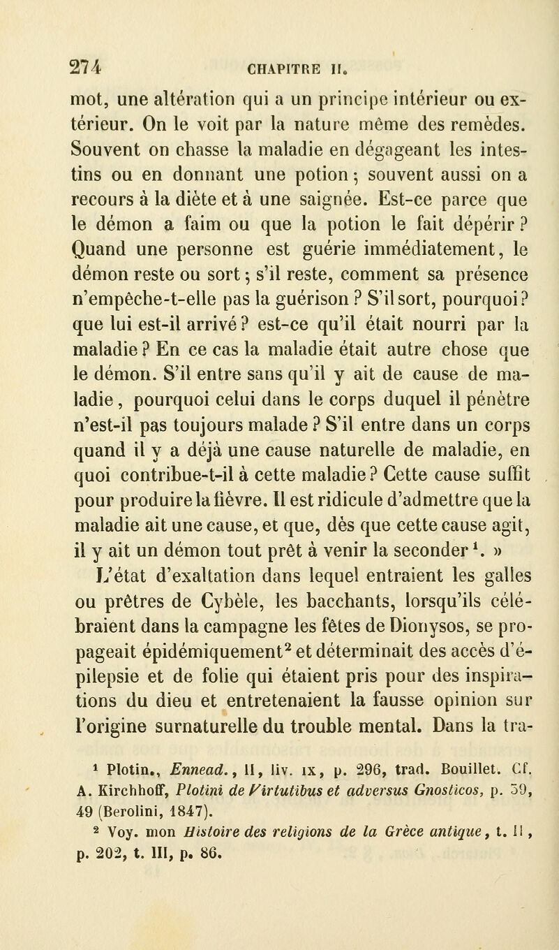mot, une altération qui a un principe intérieur ou ex- térieur. On le voit par la nature même des remèdes. Souvent on chasse la maladie en dégageant les intes- tins ou en donnant une potion ^ souvent aussi on a recours à la diète et à une saignée. Est-ce parce que le démon a faim ou que la potion le fait dépérir ? Quand une personne est guérie immédiatement, le démon reste ou sort ^ s'il reste, comment sa présence n'empêche-t-elle pas la guérison ? S'il sort, pourquoi? que lui est-il arrivé ? est-ce qu'il était nourri par la maladie ? En ce cas la maladie était autre chose que le démon. S'il entre sans qu'il y ait de cause de ma- ladie , pourquoi celui dans le corps duquel il pénètre n'est-il pas toujours malade ? S'il entre dans un corps quand il y a déjà une cause naturelle de maladie, en quoi contribue-t-il à cette maladie? Cette cause suffit pour produire la lièvre. 11 est ridicule d'admettre que la maladie ait une cause, et que, dès que cette cause agit, il y ait un démon tout prêt à venir la seconder ^ )> L'état d'exaltation dans lequel entraient les galles ou prêtres de Cyhèle, les bacchants, lorsqu'ils célé- braient dans la campagne les fêtes de Dionysos, se pro- pageait épidémiquement^ et déterminait des accès d'é- pilepsie et de folie qui étaient pris pour des inspira- tions du dieu et entretenaient la fausse opinion sur l'origine surnaturelle du trouble mental. Dans la tra- * Plotin,, Ennead., II, liv. ix, p. 296, trad. Douillet. Cf. A. Kirchhoff, Plotini de f^irtutibus et adversus Gnostlcos, p. 59, 49 (Berolini, 1847). 2 Voy. mon Histoire des religions de la Grèce antique, 1.11, p. 202, t. III, p. 86.