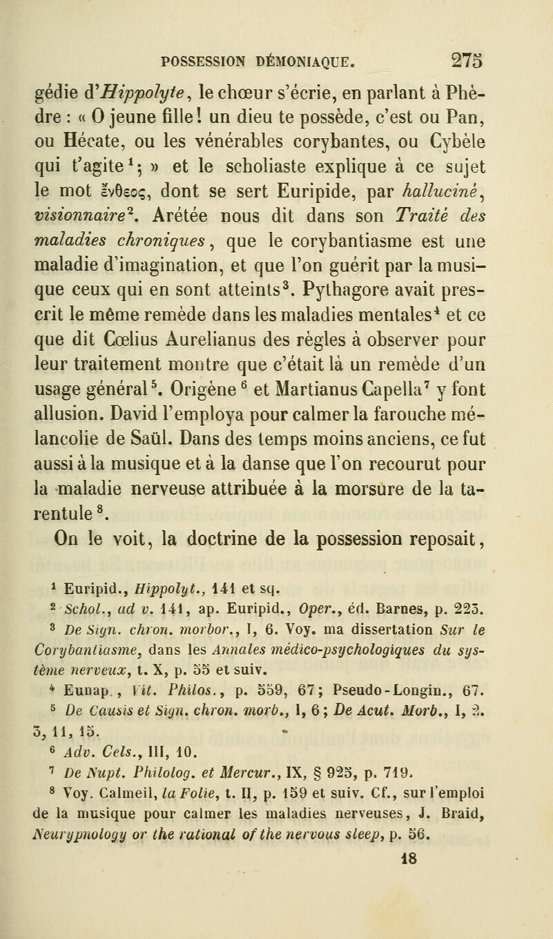 gédie ài^Hippolyte^ le chœur s'écrie, en parlant à Phè- dre : « 0 jeune fille! un dieu te possède, c'est ou Pan, ou Hécate, ou les vénérables corybantes, ou Cybèle qui t'agite**, » et le scholiaste explique à ce sujet le mot IvBsoç, dont se sert Euripide, par halluciné^ visionnaire'^, Arétée nous dit dans son Traité des maladies chroniques ^ que le corybantiasme est une maladie d'imagination, et que l'on guérit par la musi- que ceux qui en sont atteints^. Pythagore avait pres- crit le même remède dans les maladies mentales^ et ce que dit Cœhus Aurelianus des règles à observer pour leur traitement montre que c'était là un remède d'un usage général ^ Origène ^ et Martianus Capella^ y font allusion. David l'employa pour calmer la farouche mé- lancolie de Saûl. Dans des temps moins anciens, ce fut aussi à la musique et à la danse que l'on recourut pour la maladie nerveuse attribuée à la morsure de la ta- rentule ^. On le voit, la doctrine de la possession reposait, * Euripid., Hippolyt., 141 et sq. ^ SchoL, ad v. 141, ap. Euripid., Oper., éd. Barnes, p. 223. 3 De Siyn. chron. morbor.^ I, 6. Voy. ma dissertation Sur le Corybantiasme, dans les Annales médico-psychologiques du sys- tème nerveux, t. X, p. 55 et suiv. * Eunap., Vit. Philos., p. 559, 67; Pseudo-Longin., 67. ^ De Causïs et Sign. chron. morb», 1, 6 ; De Acut. Morb., I, ^„ 3,11,15. 6 Adv. Cels., 111, 10. ■^ De ^upt. Philolog. et Mercur., IX, § 925, p. 719. 8 Voy. Calmeil, la Folie, t. II, p. 159 et suiv. Cf., sur l'emploi de la musique pour calmer les maladies nerveuses, J. Braid, JS'eurypnology or the rational ofthe nervous sleep, p. 56. 18