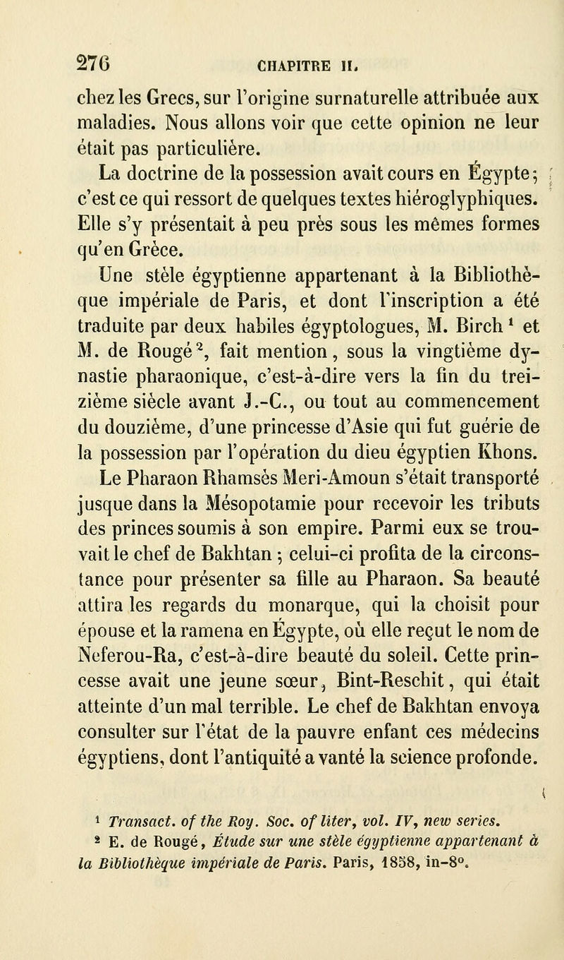 chez les Grecs, sur l'origine surnaturelle attribuée aux maladies. Nous allons voir que cette opinion ne leur était pas particulière. La doctrine de la possession avait cours en Egypte -, ; c'est ce qui ressort de quelques textes hiéroglyphiques. Elle s'y présentait à peu près sous les mêmes formes qu'en Grèce. Une stèle égyptienne appartenant à la Bibliothè- que impériale de Paris, et dont Tinscription a été traduite par deux habiles égyptologues, M. Birch * et M. de Rougé^, fait mention, sous la vingtième dy- nastie pharaonique, c'est-à-dire vers la fin du trei- zième siècle avant J.-C., ou tout au commencement du douzième, d'une princesse d'Asie qui fut guérie de la possession par l'opération du dieu égyptien Khons. Le Pharaon Rhamsès Meri-Amoun s'était transporté . jusque dans la Mésopotamie pour recevoir les tributs des princes soumis à son empire. Parmi eux se trou- vait le chef de Bakhtan -, celui-ci profita de la circons- tance pour présenter sa fille au Pharaon. Sa beauté attira les regards du monarque, qui la choisit pour épouse et la ramena en Egypte, où elle reçut le nom de Neferou-Ra, c'est-à-dire beauté du soleil. Cette prin- cesse avait une jeune sœur^ Bint-Reschit, qui était atteinte d'un mal terrible. Le chef de Bakhtan envoya consulter sur Tétat de la pauvre enfant ces médecins égyptiens, dont l'antiquité a vanté la science profonde. ( 1 Transact. of the Roy. Soc, ofliter, vol. IV, new séries. * E. de Rougé, Étude sur une stèle égyptienne appartenant à la Bibliothèque impériale de Paris. Paris, 1858, in-8o.