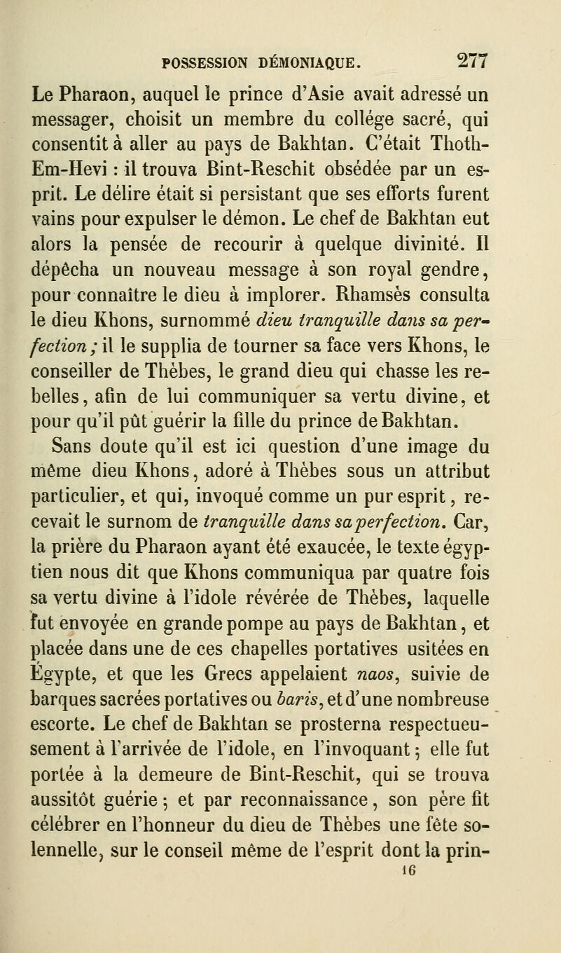 Le Pharaon, auquel ïe prince d'Asie avait adressé un messager, choisit un membre du collège sacré, qui consentit à aller au pays de Bakhtan. C'était Thoth- Em-Hevi : il trouva Bint-Reschit obsédée par un es- prit. Le délire était si persistant que ses efforts furent vains pour expulser le démon. Le chef de Bakhtan eut alors la pensée de recourir à quelque divinité. Il dépêcha un nouveau message à son royal gendre, pour connaître le dieu à implorer. Rhamsès consulta le dieu Khons, surnommé dieu tranquille dans sa per~ fection ; il le supplia de tourner sa face vers Khons, le conseiller de Thèbes, le grand dieu qui chasse les re- belles, afin de lui communiquer sa vertu divine, et pour qu'il pût guérir la fille du prince de Bakhtan. Sans doute qu'il est ici question d'une image du même dieu Khons, adoré à Thèbes sous un attribut particulier, et qui, invoqué comme un pur esprit, re- cevait le surnom de tranquille dans sa perfection. Car, la prière du Pharaon ayant été exaucée, le texte égyp- tien nous dit que Khons communiqua par quatre fois sa vertu divine à l'idole révérée de Thèbes, laquelle ïut envoyée en grande pompe au pays de Bakhtan, et placée dans une de ces chapelles portatives usitées en Egypte, et que les Grecs appelaient naos, suivie de barques sacrées portatives ou baris, et d'une nombreuse escorte. Le chef de Bakhtan se prosterna respectueu- sement à l'arrivée de l'idole, en l'invoquant 5 elle fut portée à la demeure de Bint-Reschit, qui se trouva aussitôt guérie ; et par reconnaissance, son père fit célébrer en l'honneur du dieu de Thèbes une fête so- lennellCj sur le conseil même de l'esprit dont la prin- 16