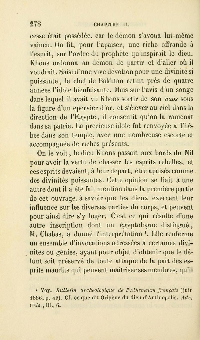 cesse était possédée, car le déaion s'avoua lui-même vaincu. On fit, pour l'apaiser, une riche offrande à l'esprit, sur Tordre du prophète qu'inspirait le dieu. Khons ordonna au démon de partir et d'aller où il voudrait. Saisi d'une vive dévotion pour une divinité si puissante, le chef de Bakhtan retint près de quatre années l'idole bienfaisante. Mais sur l'avis d'un songe dans lequel il avait vu Khons sortir de son naos sous la figure d'un épervier d'or, et s'élever au ciel dans la direction de l'Egypte, il consentit qu'on la ramenât dans sa patrie. La précieuse idole fut renvoyée à Thè- bes dans son temple, avec une nombreuse escorte et accompagnée de riches présents. On le voit, le dieu Khons passait aux bords du Nil pour avoir la vertu de chasser les esprits rebelles, et ces esprits devaient, à leur départ, être apaisés comme des divinités puissantes. Cette opinion se hait à une autre dont il a été fait mention dans la première partie de cet ouvrage, à savoir que les dieux exercent leur influence sur les diverses parties du corps, et peuvent pour ainsi dire s'y loger. C'est ce qui résulte d'une autre inscription dont un égyptologue distingué, M. Chabas, a donné l'interprétation *. Elle renferme un ensemble d'invocations adressées à certaines divi- nités ou génies, ayant pour objet d'obtenir que le dé- funt soit préservé de toute attaque de la part des es- prits maudits qui peuvent maîtriser ses membres, qu'il * Voy, Bulletin archéologique de VAthenœum français (juin 1856, p. 45). Cf. ce que dit Origène du dieu d'Anlinopolis. Ado. Ctls.AW, 6.
