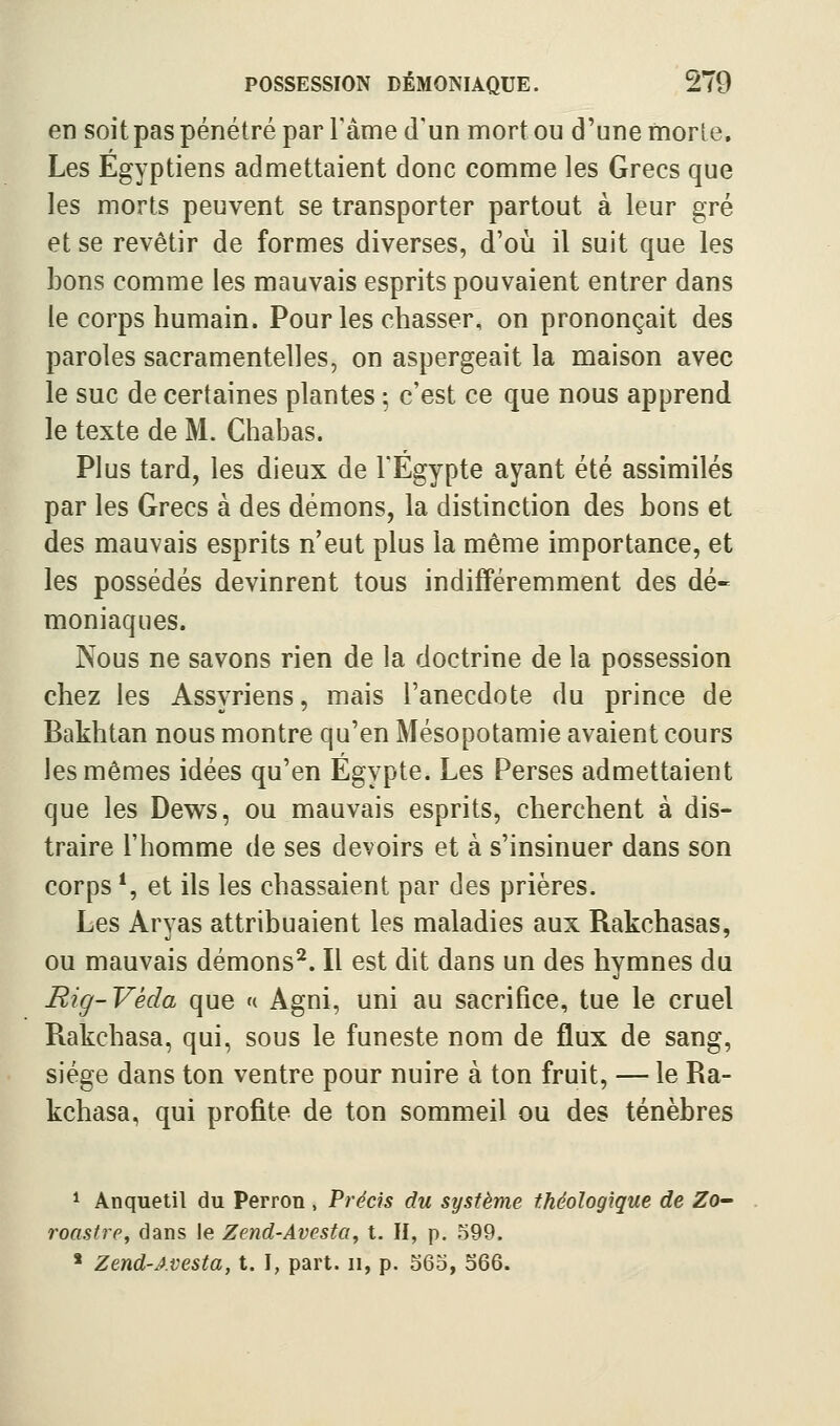 en soit pas pénétré par l'âme d'un mort ou d'une rtiorle. Les Egyptiens admettaient donc comme les Grecs que les morts peuvent se transporter partout à leur gré et se revêtir de formes diverses, d'où il suit que les bons comme les mauvais esprits pouvaient entrer dans le corps humain. Pour les chasser, on prononçait des paroles sacramentelles, on aspergeait la maison avec le suc de certaines plantes ; c'est ce que nous apprend le texte de M. Chabas. Plus tard, les dieux de l'Egypte ayant été assimilés par les Grecs à des démons, la distinction des bons et des mauvais esprits n'eut plus la même importance, et les possédés devinrent tous indifféremment des dé- moniaques. Nous ne savons rien de la doctrine de la possession chez les Assyriens, mais l'anecdote du prince de Bakhtan nous montre qu'en Mésopotamie avaient cours les mêmes idées qu'en Egypte. Les Perses admettaient que les Dews, ou mauvais esprits, cherchent à dis- traire l'homme de ses devoirs et à s'insinuer dans son corps*, et ils les chassaient par des prières. Les Arvas attribuaient les maladies aux Rakchasas, ou mauvais démons^. Il est dit dans un des hymnes du Rig-Véda que k Agni, uni au sacrifice, tue le cruel Rakchasa, qui, sous le funeste nom de flux de sang, siège dans ton ventre pour nuire à ton fruit, — le Ra- kchasa, qui profite de ton sommeil ou des ténèbres ^ Anquetit du Perron , Précis du système théologique de ZO roastie, dans le Zend-Avesta, t. Il, p. 599. * Zend-Avesta, t. I, part, ii, p. 363, 366.