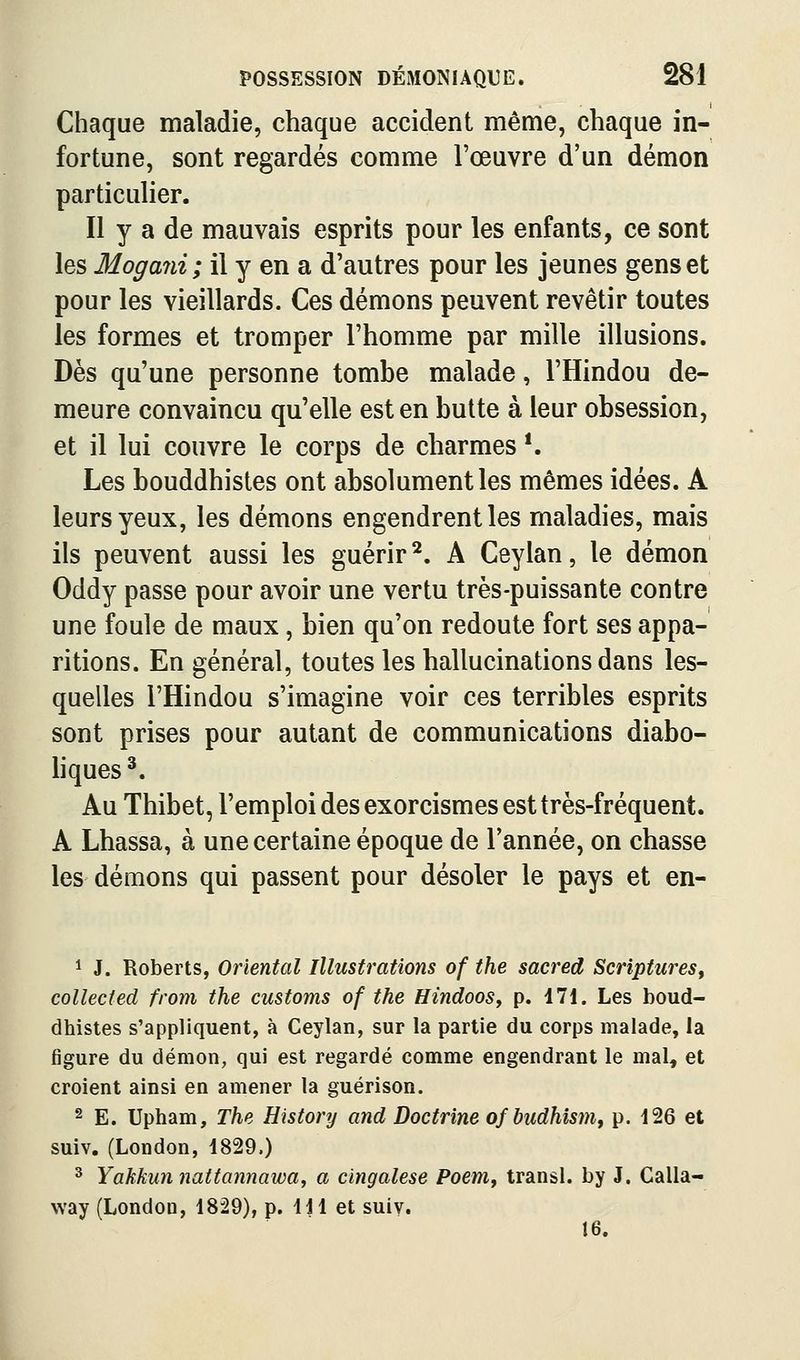 Chaque maladie, chaque accident même, chaque in- fortune, sont regardés comme l'œuvre d'un démon particulier. Il y a de mauvais esprits pour les enfants, ce sont les Mogaîii; il y en a d'autres pour les jeunes gens et pour les vieillards. Ces démons peuvent revêtir toutes les formes et tromper l'homme par mille illusions. Dès qu'une personne tombe malade, l'Hindou de- meure convaincu qu'elle est en butte à leur obsession, et il lui couvre le corps de charmes *. Les bouddhistes ont absolument les mêmes idées. A leurs yeux, les démons engendrent les maladies, mais ils peuvent aussi les guérir^. A Ceylan, le démon Oddy passe pour avoir une vertu très-puissante contre une foule de maux, bien qu'on redoute fort ses appa- ritions. En général, toutes les hallucinations dans les- quelles l'Hindou s'imagine voir ces terribles esprits sont prises pour autant de communications diabo- liques *. Au Thibet, l'emploi des exorcismes est très-fréquent. A Lhassa, à une certaine époque de l'année, on chasse les démons qui passent pour désoler le pays et en- 1 J. Roberts, Oriental Illustrations of the sacred Scriptures, collected from the customs of the HindooSy p. 171. Les boud- dhistes s'appliquent, à Ceylan, sur la partie du corps malade, la figure du démon, qui est regardé comme engendrant le mal, et croient ainsi en amener la guérison. 2 E. Upham, The History and Doctrine of budhismy p. 126 et suiv. (London, 1829.) ^ Yakkun nattannawa, a cingalese Poem, transi, by J. Calla- way (London, 1829), p. 111 et suiv. 16.