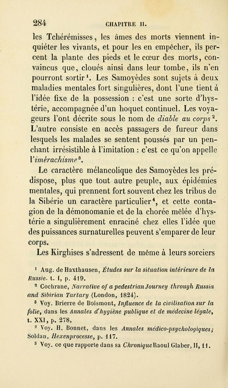 les Tchérémisses, les âmes des morts viennent in- quiéter les vivants, et pour les en empêcher, ils per- cent la plante des pieds et le cœur des morts, con- vaincus que, cloués ainsi dans leur tombe, ils n'en pourront sortir*. Les Samoyèdes sont sujets à deux maladies mentales fort singulières, dont Tune tient à l'idée fixe de la possession : c'est une sorte d'hys- térie, accompagnée d'un hoquet continuel. Les voya- geurs l'ont décrite sous le nom de diable au corps ^. L'autre consiste en accès passagers de fureur dans lesquels les malades se sentent poussés par un pen- chant irrésistible à l'imitation : c'est ce qu'on appelle Y imérachisme^, Le caractère mélancolique des Samoyèdes les pré- dispose, plus que tout autre peuple, aux épidémies mentales, qui prennent fort souvent chez les tribus de la Sibérie un caractère particuher*, et cette conta- gion de la démonomanie et de la chorée mêlée d'hys- térie a singulièrement enraciné chez elles l'idée que des puissances surnaturelles peuvent s'emparer de leur corps. Les Kirghises s'adressent de même à leurs sorciers 1 Aug. de Haxthausen, Études sur la situation intérieure de la Russie, t. I, p. 419. ^ Cochrane, Narrative of a pedestrian Journey through Russia and Sibirian Tartary (London, 1824). 3 Voy. Brierre de Boismont, Influence de la civilisation sur la folie, dans les Annales d'hygiène 'publique et de médecine légale, t. XXI, p. 278, 2 Voy. H, Bonnet, dans les Annales médico-psychologiques ; Soldan, Hexenprocesse, p. H7. 3 Voy. ce que rapporte dans sa Chronique^d^ouX Glaber, II, H.