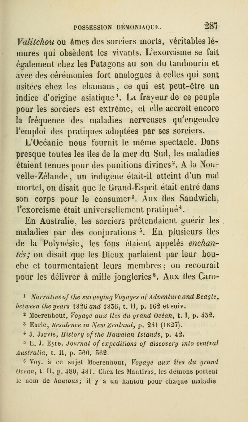 Valitchou ou âmes des sorciers morts, véritables lé- mures qui obsèdent les vivants. L'exorcisme se fait également chez les Patagons au son du tambourin et avec des cérémonies fort analogues à celles qui sont usitées chez les chamans, ce qui est peut-être un indice d'origine asiatique ^ La frayeur de ce peuple pour les sorciers est extrême, et elle accroît encore la fréquence des maladies nerveuses qu^engendre l'emploi des pratiques adoptées par ses sorciers. L'Océanie nous fournit le même spectacle. Dans presque toutes les îles de la mer du Sud, les maladies étaient tenues pour des punitions divines^. A la Nou- velle-Zélande, un indigène était-il atteint d'un mal mortel, on disait que le Grand-Esprit était entré dans son corps pour le consumer^. Aux îles Sandwich, Texorcisme était universellement pratiqué^. En Australie, les sorciers prétendaient guérir les maladies par des conjurations ^. En plusieurs îles de la Polynésie, les fous étaient appelés enchan- tés; on disait que les Dieux parlaient par leur bou- che et tourmentaient leurs membres 5 on recourait pour les délivrer à mille jongleries^. Aux îles Caro- 1 Narrative of the surveying Voyages of Adventure and Beagle, bttween the years t826 and 1856, t. II, p. 162 et suiv. 2 Moerenhout, Voyage aux iles du grand Océan, 1.1, p. 432. 3 Earle, Résidence in New Zealand, p. 241 (1827). * J. Jarvis, Uistory of the Uawaian Islands, p. 42. 5 E. J. E^re, Journal of expéditions of discovery into central Australia, t. II, p. 560, 562. 6 Yoy. à ce sujet Moerenhout, Voyage aux îles du grand Océan, t. Il, p. 480, 481. Cliez les Mantiras, les démons perlent le nom de hanlous; il y a un kantou pour chaque maladie