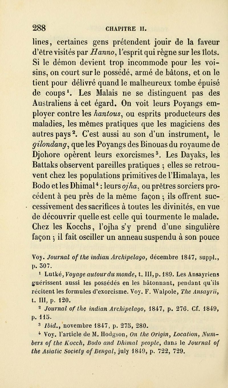 lines, certaines gens prétendent jouir de la faveur d'être visités par Hanno^ l'esprit qui règne sur les îlots. Si le démon devient trop incommode pour les voi- sins, on court sur le possédé, armé de bâtons, et on le tient pour délivré quand le malheureux tombe épuisé de coups*. Les Malais ne se distinguent pas des Australiens à cet égard. On voit leurs Poyangs em- ployer contre les hantous^ ou esprits producteurs des maladies, les mêmes pratiques que les magiciens des autres pays*. C'est aussi au son d'un instrument, le gilondang^ que les Poyangs des Binouas du royaume de Djohore opèrent leurs exorcismes^. Les Dayaks, les Battaks observent pareilles pratiques 5 elles se retrou- vent chez les populations primitives de l'Himalaya, les Bodo et les Dhimal^ : leurs ojha^ ou prêtres sorciers pro- cèdent à peu près de la même façon -, ils offrent suc- cessivement des sacrifices à toutes les divinités, en vue de découvrir quelle est celle qui tourmente le malade. Chez les Kocchs, l'ojha s'y prend d'une singuUère façon 5 il fait osciller un anneau suspendu à son pouce Voy. Journal of the indian Archipelago, décembre 1847, suppL, p. 307. * Lulké, Voyage autour du monde, t. III, p. 189. Les Ansâyriens guérissent aussi les possédés en les bâtonnant, pendant qu'ils récitent les formules d'exorcisme. Voy. F. Walpole, The Ansayrii, t. III, p. 120. 2 Journal of the indian Archipelago, 1847, p. 276. Cf. 1849, p. 115. 3 Ibid., novembre 1847, p. 275, 280. * Voy. l'article de M. Hodgson, On the Origin, Location, Num^ bers of the Kocch, Bodo and Dhimal people, dans le Journal of the Asiatic Society of Bengal, july 1849, p. 722, 729.