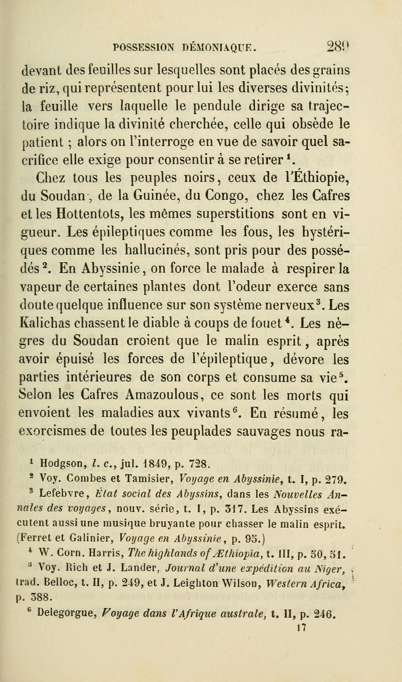 devant des feuilles sur lesquelles sont placés des grains de riz, qui représentent pour lui les diverses divinités; la feuille vers laquelle le pendule dirige sa trajec- toire indique la divinité cherchée, celle qui obsède le patient ; alors on l'interroge en vue de savoir quel sa- crifice elle exige pour consentir à se retirer *. Chez tous les peuples noirs, ceux de TEthiopie, du Soudan, de la Guinée, du Congo, chez les Cafres et les Hottentots, les mêmes superstitions sont en vi- gueur. Les épileptiques comme les fous, les hystéri- ques comme les hallucinés, sont pris pour des possé- dés ^. En Abyssinie, on force le malade à respirer la vapeur de certaines plantes dont l'odeur exerce sans doute quelque influence sur son système nerveux^. Les Kalichas chassent le diable à coups de fouet *. Les nè- gres du Soudan croient que le maHn esprit, après avoir épuisé les forces de l'épileptique, dévore les parties intérieures de son corps et consume sa vie^. Selon les Cafres Amazoulous, ce sont les morts qui envoient les maladies aux vivants^. En résumé, les exorcismes de toutes les peuplades sauvages nous ra- * Hodgson, l. c, jul. d849, p. 728. * Voy. Combes et Tamisier, Voyage en Abyssinie, t. I, p. 279, ^ Lefebvre, État social des Abyssins, dans les Nouvelles An- nales des voyages, nouv. série, t. I, p. 317. Les Abyssins exé- cutent aussi une musique bruyante pour chasser le malin esprit. (Ferret et Galinier, Voyage en Abyssinie, p. 95.) * W. Corn. Harris, Thehighlands ofMthiopia, t. III, p. SO, 51. '■^ Voy. Rich et J. Lander, Journal d'une expédition au Niger, t trad. Belloc, t. II, p. 249, et J. Leighton Wilsoo, Western Africa, ■ p. 388. * Delegorgue, Voyage dans VAfrique australe, t. II, p. 246. 17