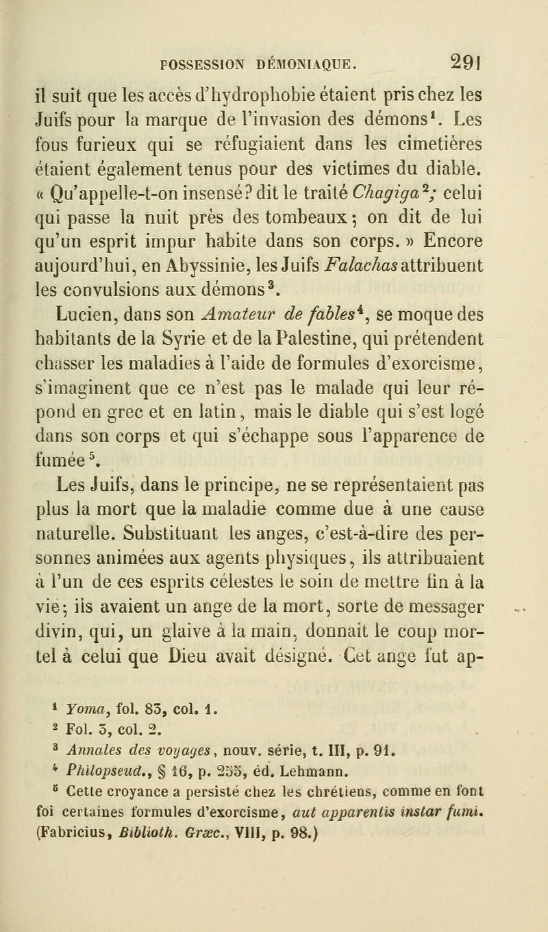 il suit que les accès d'hydrophobie étaient pris chez les Juifs pour la marque de l'invasion des démons*. Les fous furieux qui se réfugiaient dans les cimetières étaient également tenus pour des victimes du diable. « Qu'appelle-t-on insensé? dit le trmlé Chagiga^; celui qui passe la nuit près des tombeaux -, on dit de lui qu'un esprit impur habite dans son corps. )> Encore aujourd'hui, en Abyssinie, les Juifs FalachasSLiivihnent les convulsions aux démons*. Lucien, dans son Amateur de fables*, se moque des habitants de la Syrie et de la Palestine, qui prétendent chasser les maladies à l'aide de formules d'exorcisme, s'imaginent que ce n'est pas le malade qui leur ré- pond en grec et en latin, mais le diable qui s'est logé dans son corps et qui s'échappe sous l'apparence de fumée ^. Les Juifs, dans le principe, ne se représentaient pas plus la mort que la maladie comme due à une cause naturelle. Substituant les anges, c'est-à-dire des per- sonnes animées aux agents physiques, ils attribuaient à l'un de ces esprits célestes le soin de mettre fin à la vie-, ils avaient un ange de la mort, sorte de messager divin, qui, un glaive à la main, donnait le coup mor- tel à celui que Dieu avait désigné. Cet ange l'ut ap- »roma, fol. 83, col. 1. 2 Fol. 5, col. 2. * Annales des voyages, nouv. série, t. III, p. 91. * Philopseud.f § 16, p. 2oo, éd. Lehmann. ^ Cette croyance a persisté chez les chrétiens, comme en font foi certaines formules d'exorcisme, aut apparentis instar fumi» (Fabricius, Biblïoth. Grœc, VIII, p. 98.)