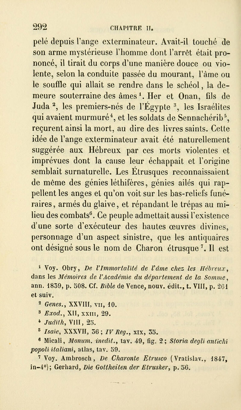 pelé depuis l'ange exterminateur. Avait-il touché de son arme mystérieuse Fhomme dont l'arrêt était pro- noncé, il tirait du corps d'une manière douce ou vio- lente, selon la conduite passée du mourant, l'âme ou le souffle qui allait se rendre dans le schéol, la de- meure souterraine des âmes*. Her et Onan, fils de Juda ^, les premiers-nés de l'Egypte '^ les Israélites qui avaient murmuré^, et les soldats de Sennachérib^ reçurent ainsi la mort, au dire des livres saints. Cette idée de l'ange exterminateur avait été naturellement suggérée aux Hébreux par ces morts violentes et imprévues dont la cause leur échappait et l'origine semblait surnaturelle. Les Étrusques reconnaissaient de même des génies léthifères, génies ailés qui rap- pellent les anges et qu'on voit sur les bas-reliefs funé- raires , armés du glaive, et répandant le trépas au mi- lieu des combats^. Ce peuple admettait aussi l'existence d'une sorte d'exécuteur des hautes œuvres divines, personnage d'un aspect sinistre, que les antiquaires ont désigné sous le nom de Charon étrusque \ Il est * Voy. Obry, De l'Immortalité de Vâme chez les Hébreux^ dans les Mémoires de l'Académie du département de la Somme, ann. 1839, p. SOS. Cf. Bible de Vence, nouv. édit., t. VIII, p. 261 et suiv. 2 Gènes., XXVIII, vu, 10. 3 Eœod., XII, XXIII, 29. * Juditky VIII, 25. 5 Isaie, XXXVII, 56; IV Reg., xix, 35. * Micali, Monum. inédit., tav. 49, fig. 2; Storia degli antichi popoli italiani, atlas, lav. 59. ■^ Voy. Ambrosch, De Charonte Etrusco (Vralislav., 1847, in-4°); Gerhard, Die Gottheiten der Etrusker, p. 56.
