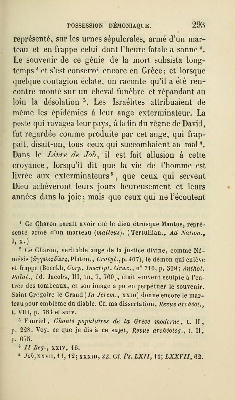 représenté, sur les urnes sépulcrales, armé d'un mar- teau et en frappe celui dont l'heure fatale a sonné *. Le souvenir de ce génie de la mort subsista long- temps^ et s'est conservé encore en Grèce; et lorsque quelque contagion éclate, on raconte qu'il a été ren- contré monté sur un cheval funèbre et répandant au loin la désolation ^. Les Israéhtes attribuaient de même les épidémies à leur ange exterminateur. La peste qui ravagea leur pays, à la fin du règne de David, fut regardée comme produite par cet ange, qui frap- pait, disait-on, tous ceux qui succombaient au mal*. Dans le Livre de Job^ il est fait allusion à cette croyance, lorsqu'il dit que la vie de l'homme est livrée aux exterminateurs ^, que ceux qui servent Dieu achèveront leurs jours heureusement et leurs années dans la joie; mais que ceux qui ne l'écoutent 1 Ce Charon paraît avoir été le dieu étrusque Mantus, repré- senté armé d'un marteau {malleus). (TertuUian., Ad Nation,, 1, x.) 2 Ce Charon, véritable ange de la justice divine, comme Né- mésis (à-^72Xo;^î)cyi;,Platon., Cratyl.fp. 407), le démon qui enlève et frappe (Boeckb, Corp, Inscript. Grœc, n° 710, p. S08; Anthol. Palat., éd. Jacobs, III, m, 7, 760), était souvent sculpté à l'en- trée des tombeaux, et son image a pu en perpétuer le souvenir. Saint Grégoire le Grand (/n Jerem,., xxiu) donne encore le mar- teau pour emblème du diable. Cf. ma dissertation, Revue archéol.f t. Vlli, p. 784 et suiv. 3 Fauriel, Chants populaires de la Grèce moderne, t. II, p. 2i8. Voy. ce que je dis à ce sujet, Revue archéolog., t. II, p. 675. * // Reg.^ xxiv, 16. ^ Job,\\yn,\\, 12; xxxm,22. Cf. Ps.LXfl, H; LXXVII, 62.