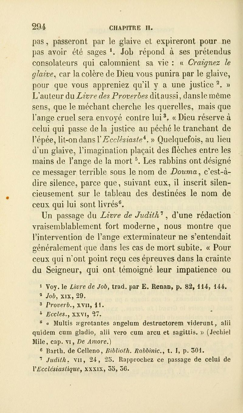 pas, passeront par le glaive et expireront pour ne pas avoir été sages *. Job répond à ses prétendus consolateurs qui calomnient sa vie : « Craignez le glaive, car la colère de Dieu vous punira par le glaive, pour que vous appreniez qu'il y a une justice ^. » L'auteur du Livre des Froverhes dit aussi, dansle même sens, que le méchant cherche les querelles, mais que l'ange cruel sera envoyé contre lui^. « Dieu réserve à celui qui passe de la justice au péché le tranchant de répée, lit-on dans r^cc/^sms/e*. » Quelquefois, au lieu d'un glaive, l'imagination plaçait des flèches entre les mains de l'ange de la mort ^ Les rabbins ont désigné ce messager terrible sous le nom de Douma ^ c'est-à- dire silence, parce que, suivant eux, il inscrit silen- cieusement sur le tableau des destinées le nom de ceux qui lui sont livrés^. Un passage du Livre de Judith*^, d'une rédaction vraisemblablement fort moderne, nous montre que l'intervention de l'ange exterminateur ne s'entendait généralement que dans les cas de mort subite. « Pour ceux qui n'ont point reçu ces épreuves dans la crainte du Seigneur, qui ont témoigné leur impatience ou 1 Voy. le Livre de Job, trad. par E. Renan, p. 82, 114, 144. * Joh, XIX, 29. 3 Proverb., xvii, 11. * Ecoles.y xxvi, 27. ^ « Multis aegrotantes angelum destructorem viderant, alii quidem cum gladio, alii vero cum arcu et sagittis. » (Jechiel Mile, cap. vi, De Amore.) « Barth. de Ceileno, Biblioth. Rabbinic., t. I, p. 301. ■^ Judith, vu, 24, 25. Rapprochez ce passage de celui de VEcclésiastiquej xxxix, 3S, 36.