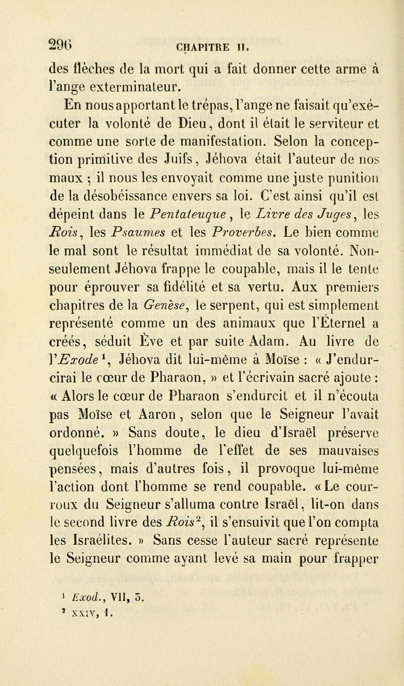 des flèches de la mort qui a fait donner cette arme à l'ange exterminateur. En nous apportant le trépas, Fange ne faisait qu'exé- cuter la volonté de Dieu, dont il était le serviteur et comme une sorte de manifestation. Selon la concep- tion primitive des Juifs, Jéhova était l'auteur de nos maux -, il nous les envoyait comme une juste punition de la désobéissance envers sa loi. C'est ainsi qu'il est dépeint dans le Pentateuque , le Livre des Juges ^ les Hois^ les Psaumes et les Proverbes, Le bien comme le mal sont le résultat immédiat de sa volonté. Non- seulement Jéhova frappe le coupable, mais il le tente pour éprouver sa fidélité et sa vertu. Aux premiers chapitres de la Genèse^ le serpent, qui est simplement représenté comme un des animaux que TEternel a créés, séduit Eve et par suite Adam. Au livre de VExode^^ Jéhova dit lui-même à Moïse : « J'endur- cirai le cœur de Pharaon, » et l'écrivain sacré ajoute : c( Alors le cœur de Pharaon s'endurcit et il n'écouta pas Moïse et Aaron, selon que le Seigneur l'avait ordonné. » Sans doute, le dieu d'Israël préserve quelquefois l'homme de l'effet de ses mauvaises pensées, mais d'autres fois, il provoque lui-même l'action dont l'homme se rend coupable. «Le cour- roux du Seigneur s'alluma contre Israël, lit-on dans le second livre des Rois'^^ il s'ensuivit que l'on compta les Israélites. » Sans cesse Fauteur sacré représente le Seigneur comme ayant levé sa main pour frapper 1 Exod., VII, 5. ' XXIY, \,