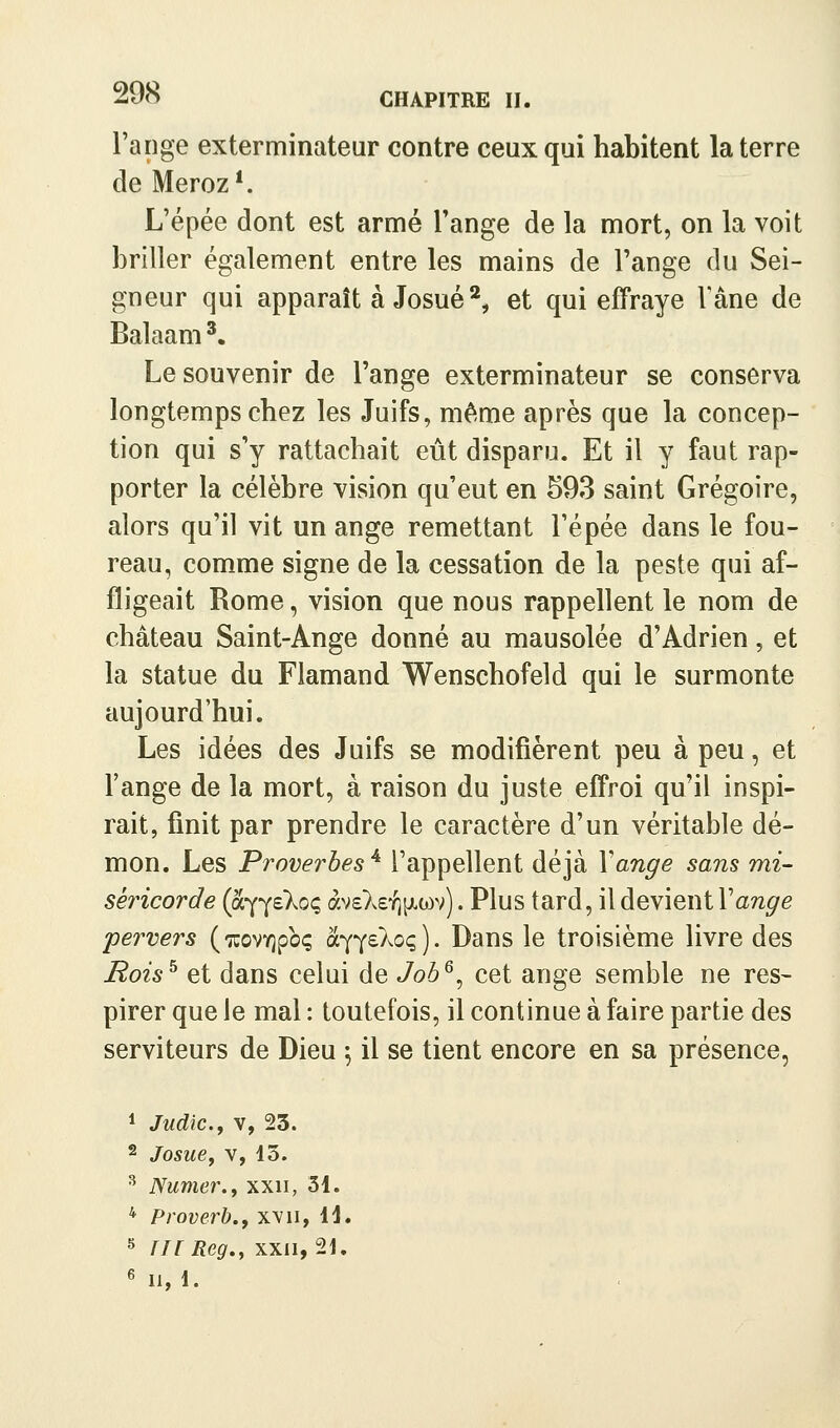 l'ange exterminateur contre ceux qui habitent la terre deMeroz*. L'épée dont est armé Fange de la mort, on la voit briller également entre les mains de Fange du Sei- gneur qui apparaît à Josué^ et qui effraye Fane de Balaam '. Le souvenir de Fange exterminateur se conserva longtemps chez les Juifs, même après que la concep- tion qui s'y rattachait eût disparu. Et il y faut rap- porter la célèbre vision qu'eut en 593 saint Grégoire, alors qu'il vit un ange remettant Fépée dans le fou- reau, comme signe de la cessation de la peste qui af- fligeait Rome, vision que nous rappellent le nom de château Saint-Ange donné au mausolée d'Adrien, et la statue du Flamand Wenschofeld qui le surmonte aujourd'hui. Les idées des Juifs se modifièrent peu à peu, et Fange de la mort, à raison du juste effroi qu'il inspi- rait, finit par prendre le caractère d'un véritable dé- mon. Les Proverbes^ l'appellent déjà Y ange sans mi- séricorde (o(r{^ekoq àvsXs'^pLwv). Plus tard, il devient Vange pervers (TuovYjpbç à^^eXoq). Dans le troisième livre des Rois^ et dans celui de Job^^ cet ange semble ne res- pirer que le mal : toutefois, il continue à faire partie des serviteurs de Dieu \ il se tient encore en sa présence, 1 Judic.f V, 23. 2 Josue, V, 13. ^ Numer.f xxii, 31. * Proverb., xvii, 11. ^ III Reg,, XXII, 21. 6 II, 1.