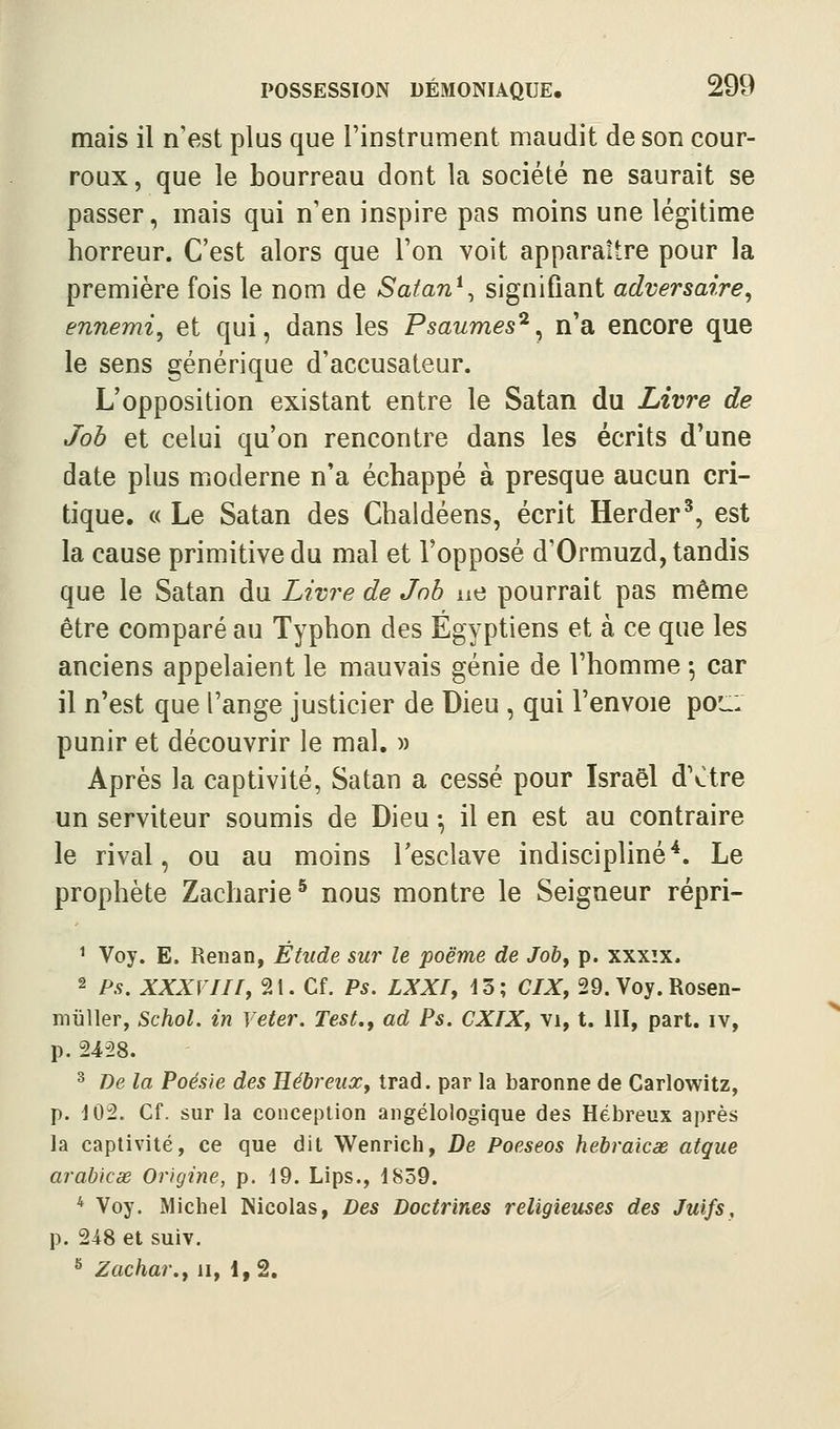 mais il n'est plus que l'instrument maudit de son cour- roux , que le bourreau dont la société ne saurait se passer, mais qui n'en inspire pas moins une légitime horreur. C'est alors que l'on voit apparaître pour la première fois le nom de Satan^^ signifiant adversaire^ ennemi^ et qui, dans les Psaumes^^ n'a encore que le sens générique d'accusateur. L'opposition existant entre le Satan du Livre de Job et celui qu'on rencontre dans les écrits d'une date plus moderne n'a échappé à presque aucun cri- tique. « Le Satan des Chaldéens, écrit Herder^, est la cause primitive du mal et l'opposé d'Ormuzd, tandis que le Satan du Liv7'e de Jnh ue pourrait pas même être comparé au Typhon des Égyptiens et à ce que les anciens appelaient le mauvais génie de l'homme -, car il n'est que l'ange justicier de Dieu , qui l'envoie pou: punir et découvrir le mal. )) Après la captivité, Satan a cessé pour Israël dVtre un serviteur soumis de Dieu -, il en est au contraire le rival, ou au moins l'esclave indiscipliné*. Le prophète Zacharie* nous montre le Seigneur répri- ^ Voy. E. Renan, Étude sur le poëme de Joby p. xxxîx. 2 P.Ç. XXXVIir, 21. Cf. PS. LXXIy 13; ClXy 29. Voy. Rosen- miiller, Schol. in Veter. Test., ad Ps. CXIX, vi, t. III, part, iv, p. 2428. ^ De la Poésie des Hébreux, trad. par la baronne de Carlowitz, p. d02. Cf. sur la conception angélologique des Hébreux après la captivité, ce que dit Wenrich, De Poeseos hebraicas atque arahicse Origine, p. 19. Lips., 1839. * Voy. Michel Nicolas, Des Doctrines religieuses des Juifs, p. 248 et suiv. ^ Zachar., ii, 1,2.