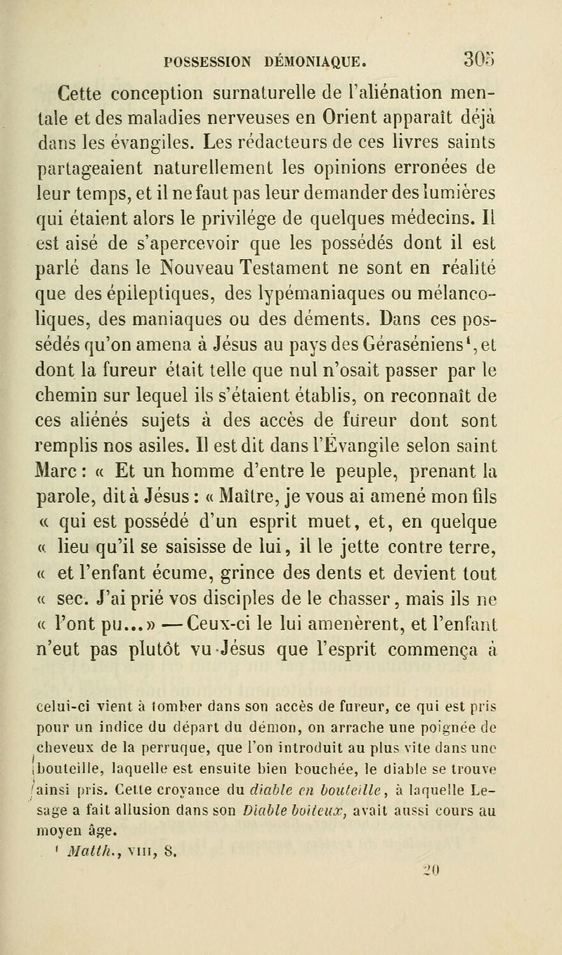 Cette conception surnaturelle de l'aliénation men- tale et des maladies nerveuses en Orient apparaît déjà dans les évangiles. Les rédacteurs de ces livres saints partageaient naturellement les opinions erronées de leur temps, et il ne faut pas leur demander des lumières qui étaient alors le privilège de quelques médecins. Il est aisé de s'apercevoir que les possédés dont il est parlé dans le Nouveau Testament ne sont en réalité que des épileptiques, des lypémaniaques ou mélanco- liques, des maniaques ou des déments. Dans ces pos- sédés qu'on amena à Jésus au pays des Géraséniens*,et dont la fureur était telle que nul n'osait passer par le chemin sur lequel ils s'étaient établis, on reconnaît de ces aliénés sujets à des accès de fureur dont sont remplis nos asiles. Il est dit dans l'Évangile selon saint Marc : « Et un homme d'entre le peuple, prenant la parole, dit à Jésus : « Maître, je vous ai amené mon fils (( qui est possédé d'un esprit muet, et, en quelque (( lieu qu'il se saisisse de lui, il le jette contre terre, (( et l'enfant écume, grince des dents et devient tout « sec. J'ai prié vos disciples de le chasser, mais ils ne (( Font pu...» —Ceux-ci le lui amenèrent, et l'enfant n'eut pas plutôt vu Jésus que l'esprit commença à celui-ci vient à tomber dans son accès de fureur, ce qui est pris pour un indice du départ du démon, on arrache une poignée de clieveux de la perruque, que l'on introduit au plus vite dans une (bouteille, laquelle est ensuite bien bouchée, le diable se trouve /ainsi pris. Cette croyance du diable en bouteille, à laquelle Le- sage a fait allusion dans son Diable boiteux, avait aussi cours au moyeu âge. ' Matth.y vin, 8. :20