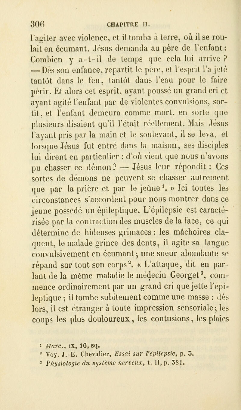 l'agiter avec violence, et il tomba à terre, où il se rou- lait en écumant. Jésus demanda au père de Fenfant : Combien y a-t-il de temps que cela lui arrive ? — Dès son enfance, repartit le père, et l'esprit l'a jeté tantôt dans le feu, tantôt dans l'eau pour le faire périr. Et alors cet esprit, ayant poussé un grand cri et ayant agité l'enfant par de violentes convulsions, sor- tit, et l'enfant demeura comme mort, en sorte que plusieurs disaient qu'il l'était réellement. Mais Jésus l'ayant pris par la main et le soulevant, il se leva, et lorsque Jésus fut entré dans la maison, ses disciples lui dirent en particulier : d'oii vient que nous n'avons pu chasser ce démon ? — Jésus leur répondit : Ces sortes de démons ne peuvent se chasser autrement que par la prière et par le jeûne*. » Ici toutes les circonstances s'accordent pour nous montrer dans ce jeune possédé un épileptique. L'épilepsie est caracté- risée par la contraction des muscles de la face, ce qui détermine de hideuses griuiaces : les mâchoires cla- quent, le malade grince des dents, il agite sa langue convulsivement en écumant-, une sueur abondante se répand sur tout son corps^. « L'attaque, dit en par- lant de la même maladie le médecin Georget^, com- mence ordinairement par un grand cri que jette Tépi- leptique ; il tombe subitement comme une masse : dès lors, il est étranger à toute impression sensoriale ; les coups les plus douloureux, les contusions, les plaies 1 Marc, y IX, ï6, sq. ~ Voy. J.-E. Chevalier, Essai sur l'épilepsie^ p. 3, 3 Physiologie du système nerveux^ t. II, p. 381.