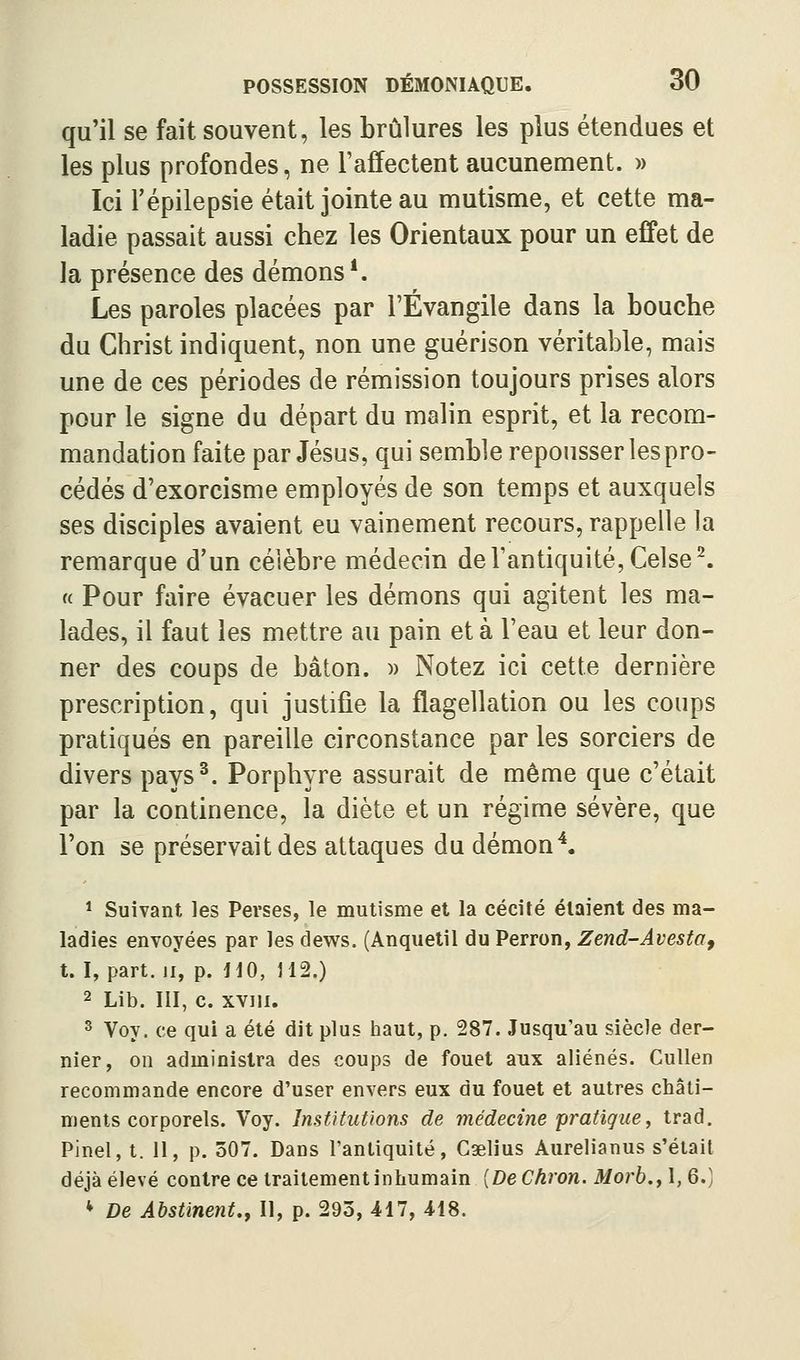 qu'il se fait souvent, les brûlures les plus étendues et les plus profondes, ne l'affectent aucunement. » Ici répilepsie était jointe au mutisme, et cette ma- ladie passait aussi chez les Orientaux pour un effet de la présence des démons*. Les paroles placées par l'Évangile dans la bouche du Christ indiquent, non une guérison véritable, mais une de ces périodes de rémission toujours prises alors pour le signe du départ du malin esprit, et la recom- mandation faite par Jésus, qui semble repousser lespro- cédés d'exorcisme employés de son temps et auxquels ses disciples avaient eu vainement recours, rappelle la remarque d'un célèbre médecin de l'antiquité, Celse^ « Pour faire évacuer les démons qui agitent les ma- lades, il faut les mettre au pain et à l'eau et leur don- ner des coups de bâton. )> Notez ici cette dernière prescription, qui justifie la flagellation ou les coups pratiqués en pareille circonstance par les sorciers de divers pays^. Porphyre assurait de même que c'était par la continence, la diète et un régime sévère, que l'on se préservait des attaques du démon \ * Suivant les Perses, le mutisme et la cécité étaient des ma- ladies envoyées par les dews. (Anquetil du Perron, Zend-AvestOf t. I, part. II, p. HO, 112.) 2 Lib. III, c. xviii. ^ Voy. ce qui a été dit plus haut, p. 287. Jusqu'au siècle der- nier, on administra des coups de fouet aux aliénés. Cullen recommande encore d'user envers eux du fouet et autres châti- ments corporels. Voy. Institutions de médecine pratique, trad. Pinel, t. 11, p. 507. Dans l'antiquité, Caelius Aurelianus s'était déjà élevé contre ce traitement inhumain {DeCkron. Morb.,\,Q.] * De Abstinent,, II, p. 293, 417, 418.