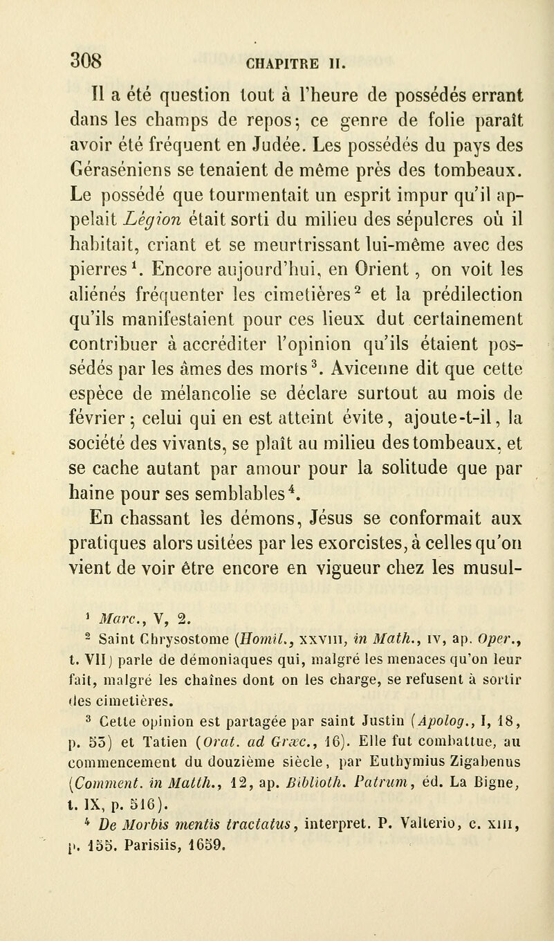 Il a été question tout à l'heure de possédés errant dans les champs de repos-, ce genre de folie paraît avoir été fréquent en Judée. Les possédés du pays des Géraséniens se tenaient de même près des tombeaux. Le possédé que tourmentait un esprit impur qu'il ap- pelait Légion était sorti du milieu des sépulcres où il habitait, criant et se meurtrissant lui-même avec des pierres ^ Encore aujourd'hui, en Orient, on voit les aliénés fréquenter les cimetières^ et la prédilection qu'ils manifestaient pour ces lieux dut certainement contribuer à accréditer l'opinion qu'ils étaient pos- sédés par les âmes des morts ^. Avicenne dit que cette espèce de mélancolie se déclare surtout au mois de février ^ celui qui en est atteint évite, ajoute-t-il, la société des vivants, se plaît au milieu des tombeaux, et se cache autant par amour pour la solitude que par haine pour ses semblables^. En chassant les démons, Jésus se conformait aux pratiques alors usitées par les exorcistes, à celles qu'on vient de voir être encore en vigueur chez les musul- ^ Marc.^ V, 2. 2 Saint Chrysostome {HoiniL, xxviii, in Math., iv, ap. Oper.^ t. Vlïj parle de démoniaques qui, malgré les menaces qu'on leur fait, malgré les chaînes dont on les charge, se refusent à sortir (les cimetières. ^ Cette opinion est partagée par saint Justin (Àpolog., I, 18, p. 55) et Tatien {Orat. ad Grœc, 16). Elle fut combattue, au commencement du douzième siècle, par Euthymius Zigabenus [Comment. inMatth., 12, ap. Biblioth. Patrum, éd. La Bigne, l. IX, p. 516). * De Morbis mentis tractatus, interpret. P. Valterio, c. xui, [.. 155. Parisiis, 1659.