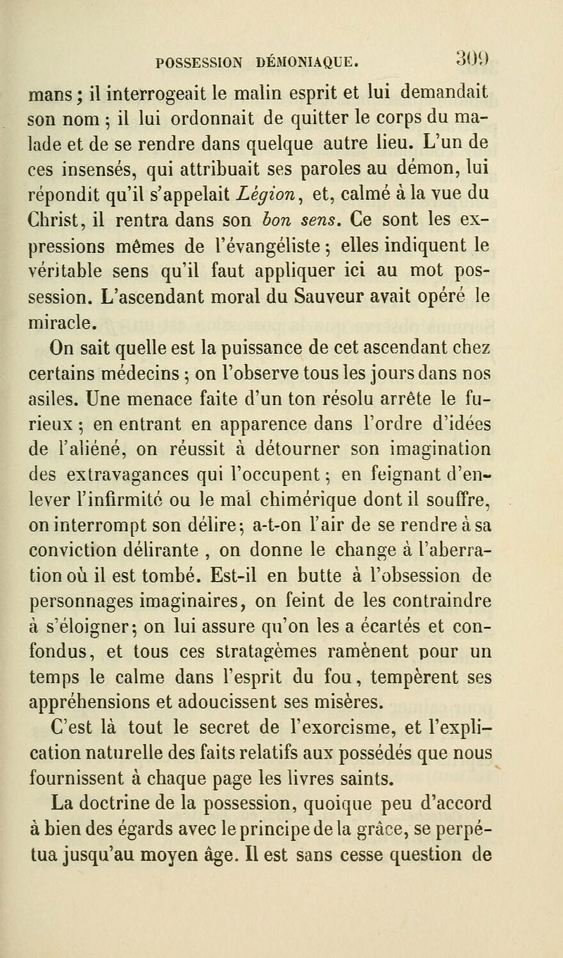 mans ; il interrogeait le malin esprit et lui demandait son nom \ il lui ordonnait de quitter le corps du ma- lade et de se rendre dans quelque autre lieu. L'un de ces insensés, qui attribuait ses paroles au démon, lui répondit qu'il s'appelait Légion^ et, calmé à la vue du Christ, il rentra dans son bon sens. Ce sont les ex- pressions mêmes de l'évangéliste -, elles indiquent le véritable sens qu'il faut appliquer ici au mot pos- session. L'ascendant moral du Sauveur avait opéré le miracle. On sait quelle est la puissance de cet ascendant chez certains médecins ; on l'observe tous les jours dans nos asiles. Une menace faite d'un ton résolu arrête le fu- rieux ; en entrant en apparence dans l'ordre d'idées de l'aliéné, on réussit à détourner son imagination des extravagances qui l'occupent ; en feignant d'en- lever l'infirmito ou le mal chimérique dont il souffre, on interrompt son délire^ a-t-on l'air de se rendre à sa conviction délirante , on donne le change à l'aberra- tion 011 il est tombé. Est-il en butte à l'obsession de personnages imaginaires, on feint de les contraindre à s'éloigner; on lui assure qu'on les a écartés et con- fondus, et tous ces stratagèmes ramènent pour un temps le calme dans l'esprit du fou, tempèrent ses appréhensions et adoucissent ses misères. C'est là tout le secret de l'exorcisme, et l'expli- cation naturelle des faits relatifs aux possédés que nous fournissent à chaque page les livres saints. La doctrine de la possession, quoique peu d'accord à bien des égards avec le principe de la grâce, se perpé- tua jusqu'au moyen âge. Il est sans cesse question de