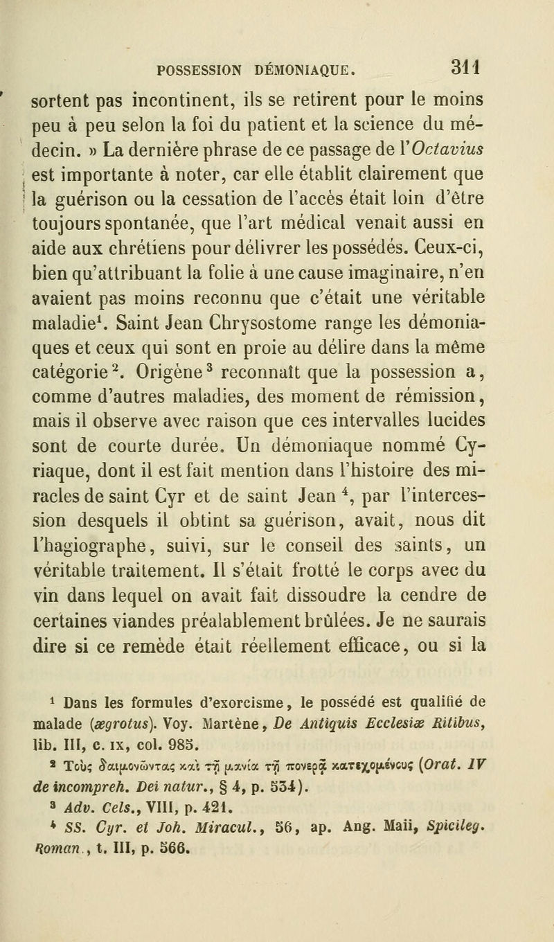 sortent pas incontinent, ils se retirent pour le moins peu à peu selon la foi du patient et la science du mé- decin. » La dernière phrase de ce passage de VOctavius est importante à noter, car elle établit clairement que ' la guérison ou la cessation de l'accès était loin d'être toujours spontanée, que l'art médical venait aussi en aide aux chrétiens pour délivrer les possédés. Ceux-ci, bien qu'attribuant la folie à une cause imaginaire, n'en avaient pas moins reconnu que c'était une véritable maladie*. Saint Jean Chrysostome range les démonia- ques et ceux qui sont en proie au déhre dans la même catégorie ^. Origène ^ reconnaît que la possession a, comme d'autres maladies, des moment de rémission, mais il observe avec raison que ces intervalles lucides sont de courte durée. Un démoniaque nommé Cy- riaque, dont il est fait mention dans l'histoire des mi- racles de saint Cyr et de saint Jean ^, par l'interces- sion desquels il obtint sa guérison, avait, nous dit l'hagiographe, suivi, sur le conseil des saints, un véritable traitement. Il s'était frotté le corps avec du vin dans lequel on avait fait dissoudre la cendre de certaines viandes préalablement brûlées. Je ne saurais dire si ce remède était réellement efficace, ou si la 1 Dans les formules d'exorcisme, le possédé est qualifié de malade {œgrotus). Voy. Martène, De Antiquis Ecclesiœ Ritibus, lib. m, c. IX, col. 983. * Toù; ^aijxovwvTaç »ai ttî (i.a,vîa t-Î) -irovsp^ xarixojxévcuç {Orat. IV de incompreh, Dei natur.^ § 4, p. S34). 3 Adv. Cels., VllI, p. 421. * SS. Cyr. et Joh. MiracuL, 56, ap. Ang. Maii, Spicileg. Roman.y t. III, p. S66.