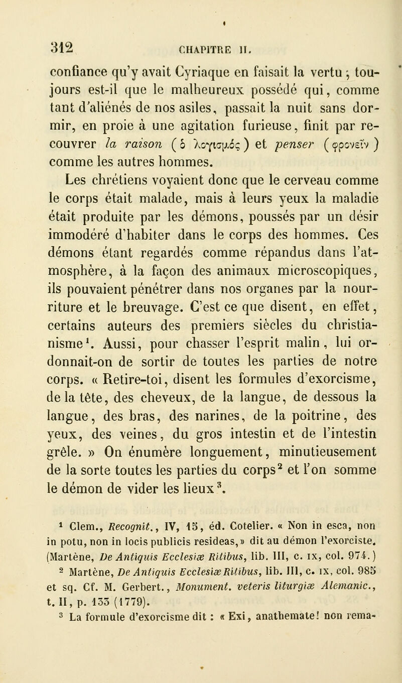 confiance qu'y avait Cyriaque en faisait la vertu -, tou- jours est-il que le malheureux possédé qui, connme tant d'aliénés de nos asiles, passait la nuit sans dor- mir, en proie à une agitation furieuse, finit par re- couvrer la raison ( ô Xo^iaixoç ) et penser ( çpcvstv ) comme les autres hommes. Les chrétiens voyaient donc que le cerveau comme le corps était malade, mais à leurs yeux la maladie était produite par les démons, poussés par un désir immodéré d'habiter dans le corps des hommes. Ces démons étant regardés comme répandus dans l'at- mosphère, à la façon des animaux microscopiques, ils pouvaient pénétrer dans nos organes par la nour- riture et le breuvage. C'est ce que disent, en effet, certains auteurs des premiers siècles du christia- nisme*. Aussi, pour chasser l'esprit malin, lui or- donnait-on de sortir de toutes les parties de notre corps. (( Retire-toi, disent les formules d'exorcisme, delà tête, des cheveux, de la langue, de dessous la langue, des bras, des narines, de la poitrine, des yeux, des veines, du gros intestin et de l'intestin grêle. » On énumère longuement, minutieusement de la sorte toutes les parties du corps* et Ton somme le démon de vider les lieux ^. * Clem., Recognit., IV, 15, éd. Cotelier. « Non in esca, non in polu, non in locis publicis resideas,» dit au démon l'exorciste. (Martène, De Antiquis Ecclesise Riiibus, lib. III, c. ix, col. 974.) 2 Martène, De Antiquis EcclesiœRitibus, lib. III, c. ix, col. 985 et sq. Cf. M. Gerbert., Monument, veteris Uturgiœ Alemanlc, t. II, p. 135 (1779). 3 La formule d'exorcisme dit : « Exi, anathemàte! non rema-