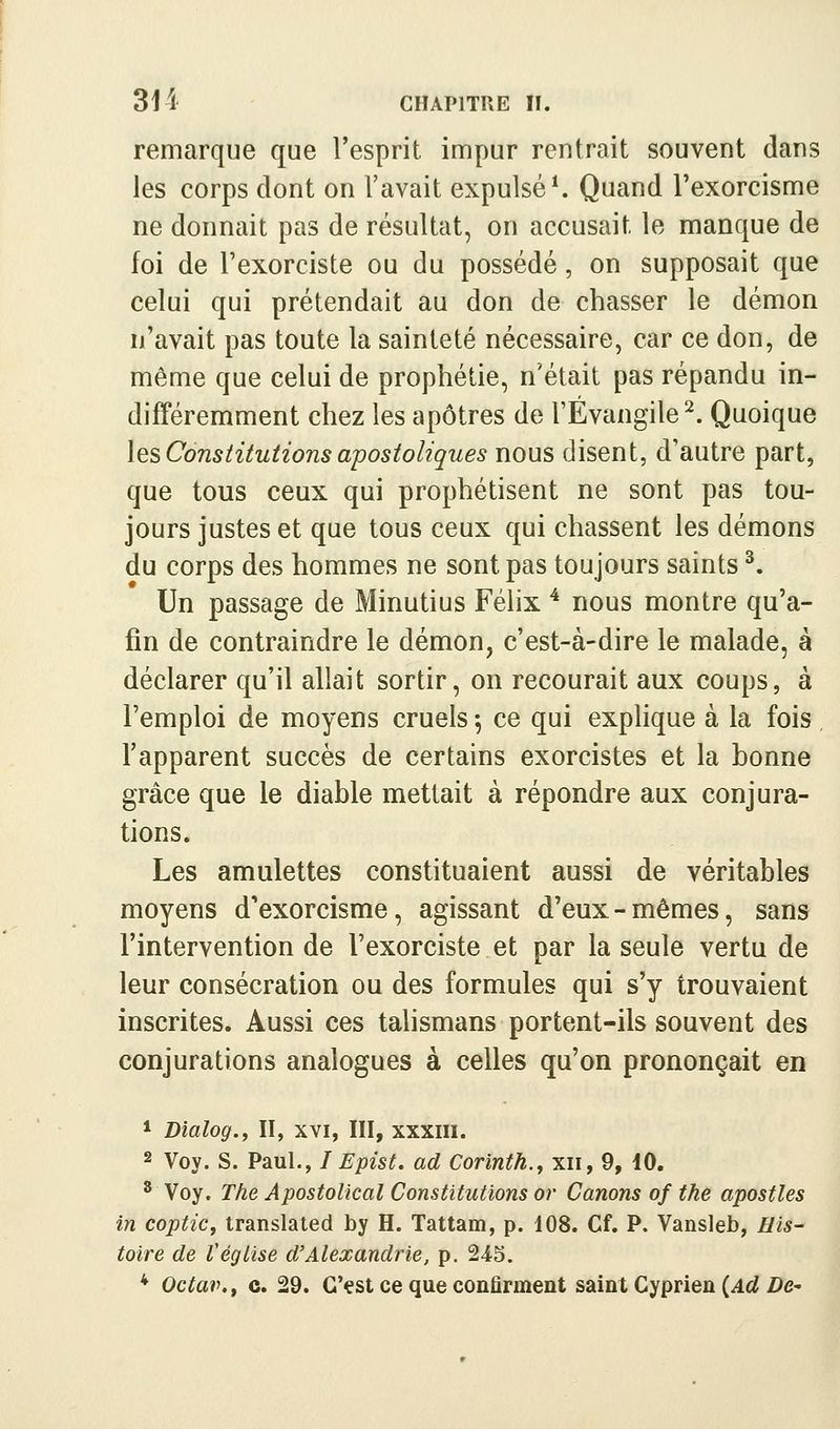 remarque que l'esprit impur rentrait souvent dans les corps dont on l'avait expulsée Quand l'exorcisme ne donnait pas de résultat, on accusait le manque de foi de l'exorciste ou du possédé, on supposait que celui qui prétendait au don de chasser le démon n'avait pas toute la sainteté nécessaire, car ce don, de même que celui de prophétie, n'était pas répandu in- différemment chez les apôtres de l'Evangile^. Quoique \ts Constitutions apostoliques nous disent, d'autre part, que tous ceux qui prophétisent ne sont pas tou- jours justes et que tous ceux qui chassent les démons du corps des hommes ne sont pas toujours saints ^. Un passage de Minutius Félix ^ nous montre qu'a- fin de contraindre le démon, c'est-à-dire le malade, à déclarer qu'il allait sortir, on recourait aux coups, à l'emploi de moyens cruels 5 ce qui explique à la fois l'apparent succès de certains exorcistes et la bonne grâce que le diable mettait à répondre aux conjura- tions. Les amulettes constituaient aussi de véritables moyens d'exorcisme, agissant d'eux-mêmes, sans l'intervention de l'exorciste et par la seule vertu de leur consécration ou des formules qui s'y trouvaient inscrites. Aussi ces talismans portent-ils souvent des conjurations analogues à celles qu'on prononçait en 1 Bialog.y II, xvi, III, xxxiii. 2 Voy. S. Paul., / Epist. ad Corinth., xii, 9, 10. * Voy. The Apostolical Constitutions or Canons of the apostles in coptiCj translated by H. Tattam, p. 108. Cf. P. Vansleb, //«- toire de l'église d'Alexandrie, p. 245. * Octav.f c. 29. C'çst ce que confirment saint Gyprien (4û{ De-