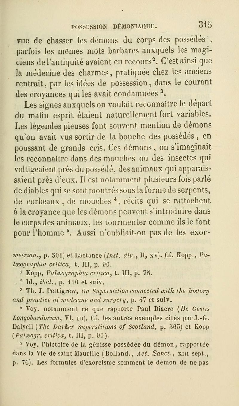 vue de chasser les démons du corps des possédés', parfois les mêmes mots barbares auxquels les magi- ciens de l'antiquité avaient eu recours^. C'est ainsi que la médecine des charmes, pratiquée chez les anciens rentrait, par les idées de possession, dans le courant des croyances qui les avait condamnées ^. Les signes auxquels on voulait reconnaître le départ du malin esprit étaient naturellement fort variables. Les légendes pieuses font souvent mention de démons qu'on avait vus sortir de la bouche des possédés , en poussant de grands cris. Ces démons, on s'imaginait les reconnaître dans des mouches ou des insectes qui voltigeaient près du possédé, des animaux qui apparais- saient près d'eux. Il est notamment plusieurs fois parlé de diables qui se sont montrés sous la forme de serpents, de corbeaux , de mouches *, récits qui se rattachent à la croyance que les démons peuvent s'introduire dans le corps des animaux, les tourmenter comme ils le font pour l'homme ^ Aussi n'oubliait-on pas de les exor- metrïan,, p. 501) et Lactance [Inst. div.. Il, xv). Cf. Kopp., Pa- lœographia critica, t. III, p. 90. ^ Kopp, Palœographia critica^ t. III, p. 73. 2 id., ib\d., p. 110 et suiv, ^ Th. J. Pettigrew, On Superstition connected with the hïstory and practice ofînedecine and surgery, p. 47 et suiv. * Voy. notamment ce que rapporte Paul Diacre {De Gestis Longobardorum, VI, m). Cf. les autres exemples cités par J.-G. Dalyell [The Darher Superstitions of Scotland, p. 563) et Kopp {Palœogr. critica^ t. 111, p. 90). s Voy. l'histoire de la génisse possédée du démon, rapportée dans la Vie de saint Maurille (BoUand., Act. Sanct.y xiii sept., p. 76). Les formules d'exorcisme somment le démon de ne pas
