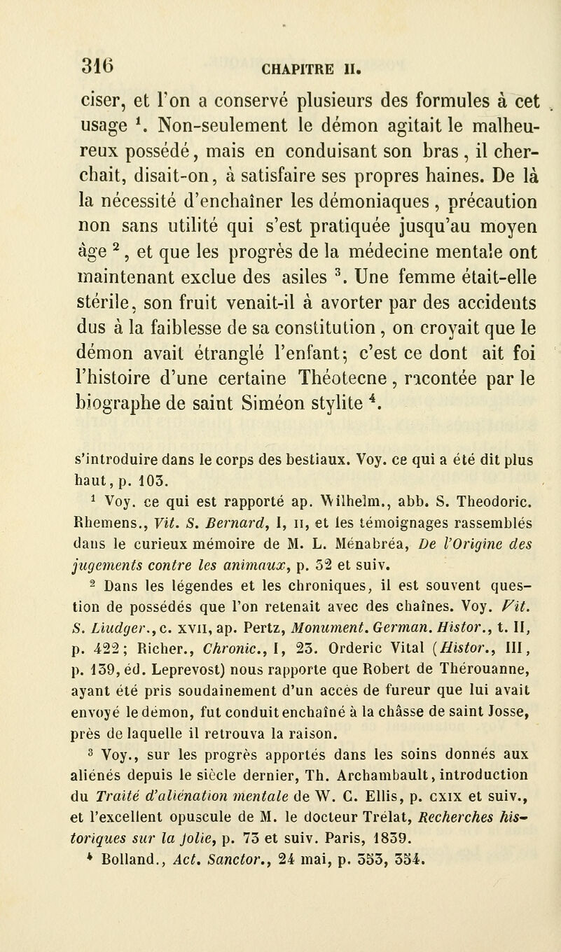 ciser, et Ton a conservé plusieurs des formules à cet usage ^ Non-seulement le démon agitait le malheu- reux possédé, mais en conduisant son bras , il cher- chait, disait-on, à satisfaire ses propres haines. De là la nécessité d'enchaîner les démoniaques , précaution non sans utihté qui s'est pratiquée jusqu'au moyen âge ^, et que les progrès de la médecine mentale ont maintenant exclue des asiles ^ Une femme était-elle stérile, son fruit venait-il à avorter par des accidents dus à la faiblesse de sa constitution, on croyait que le démon avait étranglé l'enfant-, c'est ce dont ait foi l'histoire d'une certaine Théotecne, racontée par le biographe de saint Siméon stylite *. s'introduire dans le corps des bestiaux. Voy. ce qui a été dit plus haut, p. 103. ^ Voy. ce qui est rapporté ap. Wilhelm., abb. S. Theodoric, Rhemens., Vit. S. Bernard, I, n, et les témoignages rassemblés dans le curieux mémoire de M. L. Ménabréa, De l'Origine des jugements contre les animaux, p. 52 et suiv. 2 Dans les légendes et les chroniques, il est souvent ques- tion de possédés que l'on retenait avec des chaînes. Voy. Fit. S. Liudger.yC xvii, ap. Pertz, Monument. German. Histor., t. II, p. 422; Richer., Chronic.,ly 23. Orderic Vital {Histor., III, p. 139, éd. Leprevost) nous rapporte que Robert de Thérouanne, ayant été pris soudainement d'un accès de fureur que lui avait envoyé le démon, fut conduit enchaîné à la châsse de saint Josse, près de laquelle il retrouva la raison. 3 Voy., sur les progrès apportés dans les soins donnés aux aliénés depuis le siècle dernier. Th. Archambault, introduction du Traité d'aliénation mentale de W. G. Ellis, p. cxix et suiv., et l'excellent opuscule de M. le docteur Trélat, Recherches hiS toriques sur la jolie, p. 73 et suiv. Paris, 1859. * BoUand., Act, Sanctor., 24 mai, p. 553, 354.