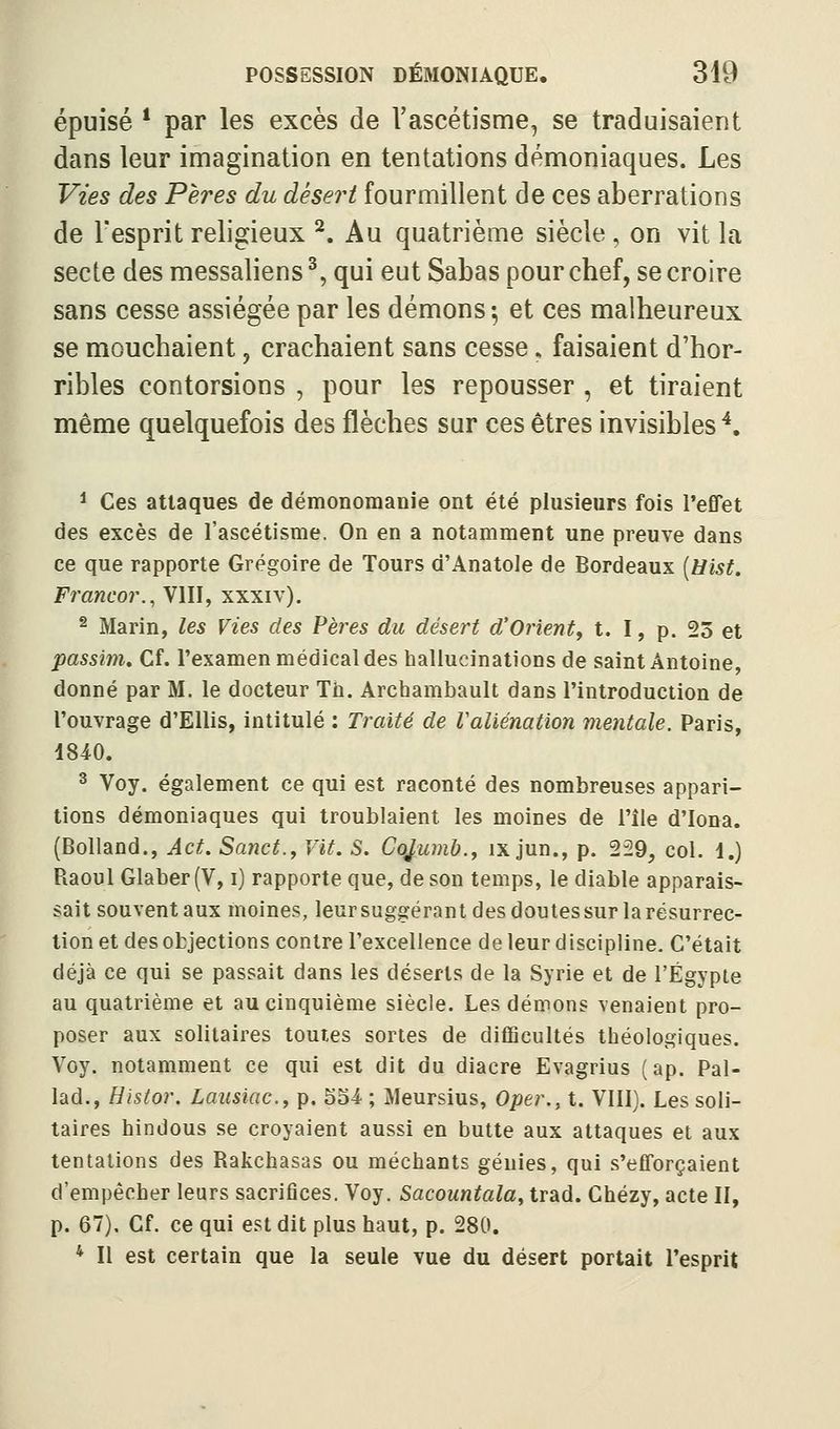 épuisé * par les excès de l'ascétisme, se traduisaient dans leur imagination en tentations démoniaques. Les Vus des Pères du désert fourmillent de ces aberrations de l'esprit religieux ^. Au quatrième siècle , on vit la secte des messaliens ^, qui eut Sabas pour chef, se croire sans cesse assiégée par les démons-, et ces malheureux se mouchaient, crachaient sans cesse, faisaient d'hor- ribles contorsions , pour les repousser , et tiraient même quelquefois des flèches sur ces êtres invisibles'*. * Ces attaques de démonomanie ont été plusieurs fois l'efTet des excès de l'ascétisme. On en a notamment une preuve dans ce que rapporte Grégoire de Tours d'Anatole de Bordeaux [Hist. Francor., VIII, xxxiv). 2 Marin, les Vies des Pères du désert d'Orient, t. I, p. 23 et passim. Cf. l'examen médical des hallucinations de saint Antoine, donné par M. le docteur Th. Archambault dans l'introduction de l'ouvrage d'EUis, intitulé : Traité de Valiénation mentale. Paris, 1840. 3 Voy. également ce qui est raconté des nombreuses appari- tions démoniaques qui troublaient les moines de l'île d'Iona. (Bolland., Act. Sanct., Vit. S. CûJ,umb., ix jun., p. 229, col. 1.) Raoul Glaber (V, i) rapporte que, de son temps, le diable apparais- sait souvent aux moines, leursuggérant des doutes sur la résurrec- tion et des objections contre l'excellence de leur discipline. C'était déjà ce qui se passait dans les déserts de la Syrie et de l'Egypte au quatrième et au cinquième siècle. Les démons venaient pro- poser aux solitaires toutes sortes de difficultés théologiques. Voy. notamment ce qui est dit du diacre Evagrius (ap. Pal- lad., Histor. Lausiac, p. 554. ; Meursius, Oper., t. VIII). Les soli- taires hindous se croyaient aussi en butte aux attaques et aux tentations des Rakchasas ou méchants génies, qui s'efforçaient d'empêcher leurs sacrifices. Voy. Sacountala, trad. Chézy, acte II, p. 67). Cf. ce qui est dit plus haut, p. 280. * Il est certain que la seule vue du désert portait l'esprit
