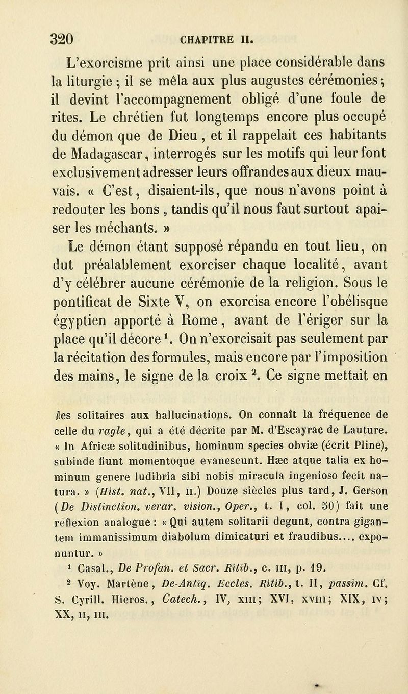 L'exorcisme prit ainsi une place considérable dans la liturgie -, il se mêla aux plus augustes cérémonies-, il devint Taccompagnement obligé d'une foule de rites. Le chrétien fut longtemps encore plus occupé du démon que de Dieu , et il rappelait ces habitants de Madagascar, interrogés sur les motifs qui leur font exclusivement adresser leurs offrandes aux dieux mau- vais. « C'est, disaient-ils, que nous n'avons pointa redouter les bons , tandis qu'il nous faut surtout apai- ser les méchants. » Le démon étant supposé répandu en tout lieu, on dut préalablement exorciser chaque localité, avant d'y célébrer aucune cérémonie de la rehgion. Sous le pontificat de Sixte V, on exorcisa encore l'obélisque égyptien apporté à Rome, avant de l'ériger sur la place qu'il décore *. On n'exorcisait pas seulement par la récitation des formules, mais encore par l'imposition des mains, le signe de la croix ^ Ce signe mettait en îles solitaires aux hallucinations. On connaît la fréquence de celle du ragle^ qui a été décrite par M. d'Escayrac de Lauture. « In Africae solitudinibus, hominum species obvise (écrit Pline), subinde fiunt momentoque evanescunt. Haec atque talia ex ho- minum génère ludibria sibi nobis miracula ingenioso fecit na- tura. » {Hist, nat., VII, ii.) Douze siècles plus tard, J. Gerson {De Distinction, verar. vision.^ Ope?'., t. I, col. 50) fait une réflexion analogue : « Qui autem solitarii degunt, contra gigan- tem immanissimum diabolum dimicaturi et fraudibus.... expo- nuntur. » 1 Casai., De Profan. et Sacr. Ritih.y c. m, p. 19. 2 Voy. Martène, De-Antiq. Eccles. Ritib.,i. II, passim. Cf. S. Cyrill. Hieros., Catech., IV, xiii; XVI, xviii; XIX, iv; XX, II, m.