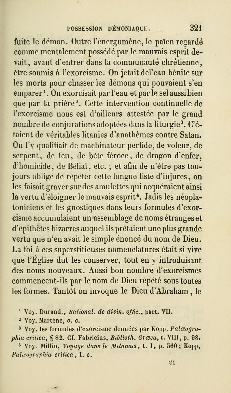 fuite le démon. Outre l'énergumène, le païen regardé comme mentalement possédé par le mauvais esprit de- vait, avant d'entrer dans la communauté chrétienne, être soumis à l'exorcisme. On jetait del'eau bénite sur les morts pour chasser les démons qui pouvaient s'en emparer ^. On exorcisait par l'eau et par le sel aussi bien que par la prière^. Cette intervention continuelle de l'exorcisme nous est d'ailleurs attestée par le grand nombre de conjurations adoptées dans la liturgie^ C'é- taient de véritables litanies d'anathèmes contre Satan. On l'y qualifiait de machinateur perfide, de voleur, de serpent, de feu, de bête féroce, de dragon d'enfer, d'homicide, de Bélial, etc. 5 et afin de n'être pas tou- jours obligé de répéter cette longue liste d'injures, on les faisait graver sur des amulettes qui acquéraient ainsi la vertu d'éloigner le mauvais esprit^. Jadis les néopla- toniciens et les gnostiques dans leurs formules d'exor- cisme accumulaient un assemblage de noms étranges et d'épithètes bizarres auquel ils prêtaient une plus grande vertu que n'en avait le simple énoncé du nom de Dieu. La foi à ces superstitieuses nomenclatures était si vive que l'ÉgHse dut les conserver, tout en y introduisant des noms nouveaux. Aussi bon nombre d'exorcismes commencent-ils par le nom de Dieu répété sous toutes les formes. Tantôt on invoque le Dieu d'Abraham, le ' Voy. Durand., Rational. de divin, q^c», part. VII. 2 Voy. Martène, 0. c. 3 Voy. les formules d'exorcisme données par Kopp, Palœogra- phia critica, § 82. Cf. Fabricius, Biblioth. Grœcay t. VllI, p. 98. * Voy. Millin, Voyage dans le Milanais, t. I, p. 360 ; Kopp, Palœographm critica, I. c. 21