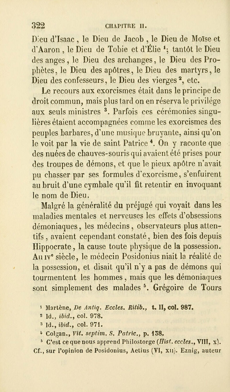 Dieu d'Isaac , le Dieu de Jacob , le Dieu de Moïse et d'Aaron , le Dieu de Tobie et d'Élie *^ tantôt le Dieu des anges, le Dieu des archanges, le Dieu des Pro- phètes, le Dieu des apôtres., le Dieu des martyrs, le Dieu des confesseurs, le Dieu des vierges*, etc. Le recours aux exorcismes était dans le principe de droit commun, mais plus tard on en réserva le privilège aux seuls ministres ^. Parfois ces cérémonies singu- lières étaient accompagnées comme les exorcismes des peuples barbares, d'une musique bruyante, ainsi qu'on le voit par la vie de saint Patrice *. On y raconte que des nuées de chauves-souris qui avaient été prises pour des troupes de démons, et que le pieux apôtre n'avait pu chasser par ses formules d'exorcisme, s'enfuirent au bruit d'une cymbale qu'il fit retentir en invoquant le nom de Dieu. Malgré la généralité du préjugé qui voyait dans les maladies mentales et nerveuses les effets d'obsessions démoniaques, les médecins, observateurs plus atten- tifs , avaient cependant constaté, bien des fois depuis Hippocrate, la cause toute physique de la possession. AuIV® siècle, le médecin Posidonius niait la réalité de la possession, et disait qu'il n'y a pas de démons qui tourmentent les hommes, mais que les démoniaques sont simplement des malades ^. Grégoire de Tours 1 Martène, De Antiq. Ecoles, Ritib,, t. II, col. 987. 2 Id., ma., col. 978. 3 Id., ihid.y col. 971. * Colgan., Vit, septim. S. Patrie.^ p. i38. * C'est ce que nous apprend Philostorge {Hist. eccles., VIII, x). Cf., sur Topinion de Posidonius, Aetius (VI, xu). Eznig, auteur