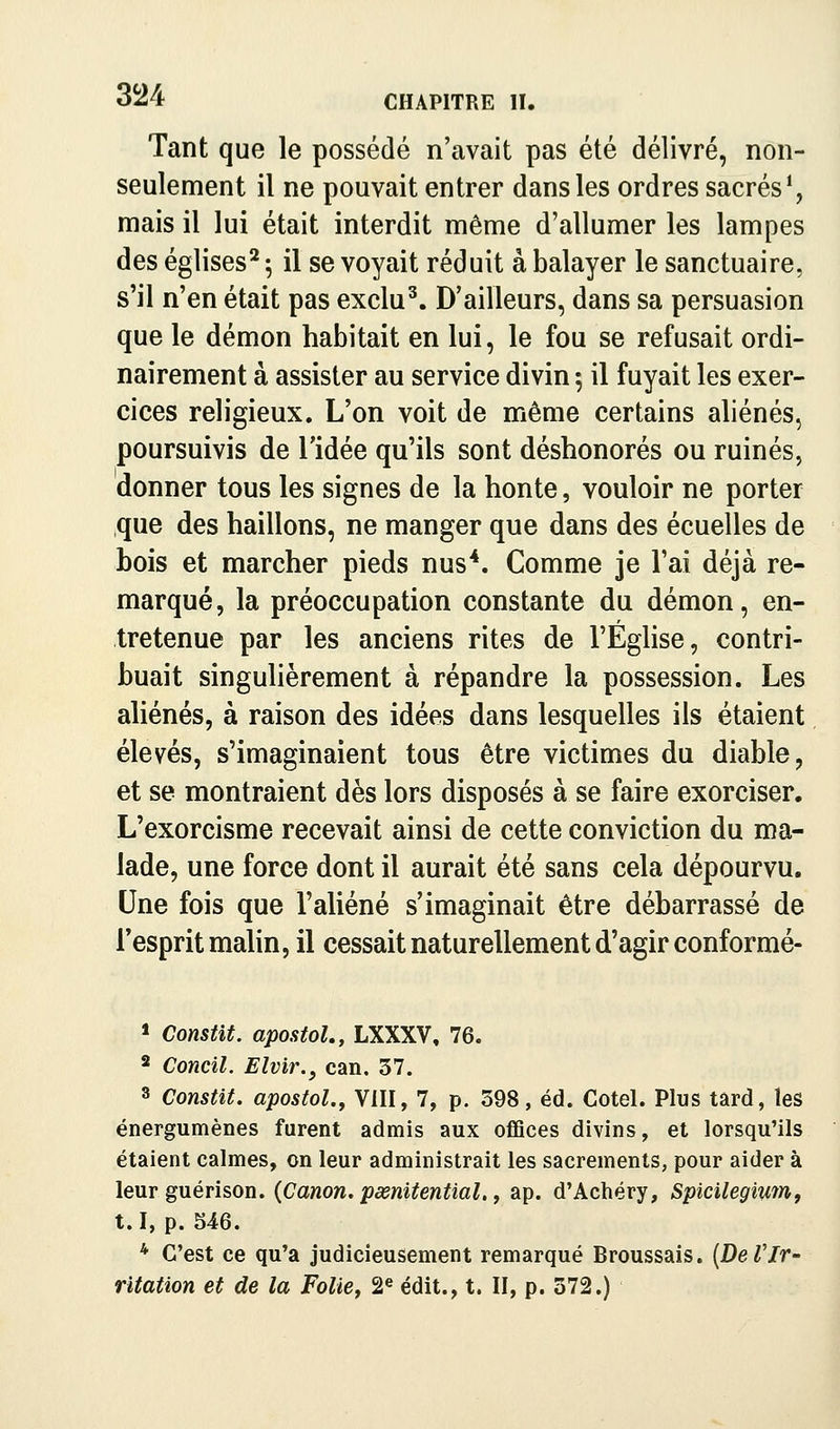 3Î24 Tant que le possédé n'avait pas été délivré, non- seulement il ne pouvait entrer dans les ordres sacrés*, mais il lui était interdit même d'allumer les lampes des églises^ ; il se voyait réduit à balayer le sanctuaire, s'il n'en était pas exclu^. D'ailleurs, dans sa persuasion que le démon habitait en lui, le fou se refusait ordi- nairement à assister au service divin ; il fuyait les exer- cices religieux. L'on voit de même certains aliénés, poursuivis de l'idée qu'ils sont déshonorés ou ruinés, donner tous les signes de la honte, vouloir ne porter que des haillons, ne manger que dans des écuelles de bois et marcher pieds nus*. Comme je l'ai déjà re- marqué, la préoccupation constante du démon, en- tretenue par les anciens rites de l'Église, contri- buait singulièrement à répandre la possession. Les aliénés, à raison des idées dans lesquelles ils étaient élevés, s'imaginaient tous être victimes du diable, et se montraient dès lors disposés à se faire exorciser. L'exorcisme recevait ainsi de cette conviction du ma- lade, une force dont il aurait été sans cela dépourvu. Une fois que l'aliéné s'imaginait être débarrassé de l'esprit malin, il cessait naturellement d'agir conformé- > Constit. apostoL, LXXXV, 76. 2 Concîl. Eîvir., can. 37. 3 Constit. apostol., VIII, 7, p. 398, éd. Cotel. Plus tard, les énergumènes furent admis aux oifîces divins, et lorsqu'ils étaient calmes, on leur administrait les sacrements, pour aider à leur guérison. {Canon, pœnitential., ap. d'Achéry, Spicilegiwn, t.I, p. 546. * C'est ce qu'a judicieusement remarqué Broussais. (De VIr- ritation et de la Folief 2® édit., t. II, p. 372.)
