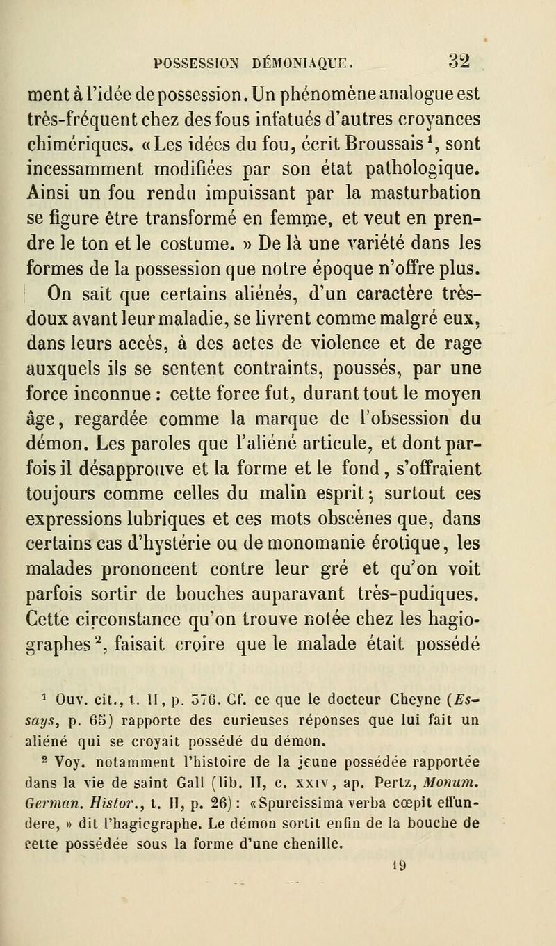 ment à l'idée de possession. Un phénomène analogue est très-fréquent chez des fous infatués d'autres croyances chimériques. «Les idées du fou, écrit Broussais*, sont incessamment modifiées par son état pathologique. Ainsi un fou rendu impuissant par la masturbation se figure être transformé en femme, et veut en pren- dre le ton et le costume. » De là une variété dans les formes de la possession que notre époque n'offre plus. On sait que certains aliénés, d'un caractère très- doux avant leur maladie, se Hvrent comme malgré eux, dans leurs accès, à des actes de violence et de rage auxquels ils se sentent contraints, poussés, par une force inconnue : cette force fut, durant tout le moyen âge, regardée comme la marque de l'obsession du démon. Les paroles que l'aliéné articule, et dont par- fois il désapprouve et la forme et le fond, s'offraient toujours comme celles du malin esprit^ surtout ces expressions lubriques et ces mots obscènes que, dans certains cas d'hystérie ou de monomanie erotique, les malades prononcent contre leur gré et qu'on voit parfois sortir de bouches auparavant très-pudiques. Cette circonstance qu'on trouve notée chez les hagio- graphes ^, faisait croire que le malade était possédé î Ouv. cit., t. II, p. 376. Cf. ce que le docteur Gheyne (ES says, p. 60) rapporte des curieuses réponses que lui fait un aliéné qui se croyait possédé du démon. 2 Voy. notamment l'histoire de la jeune possédée rapportée dans la vie de saint Gall (lib. II, c. xxiv, ap. Pertz, Monum. German. Histor., t. Il, p. 26) : «Spurcissima verba cœpit effun- dere, » dit Thagicgraphe. Le démon sortit enfin de la bouche de cette possédée sous la forme d'une chenille.