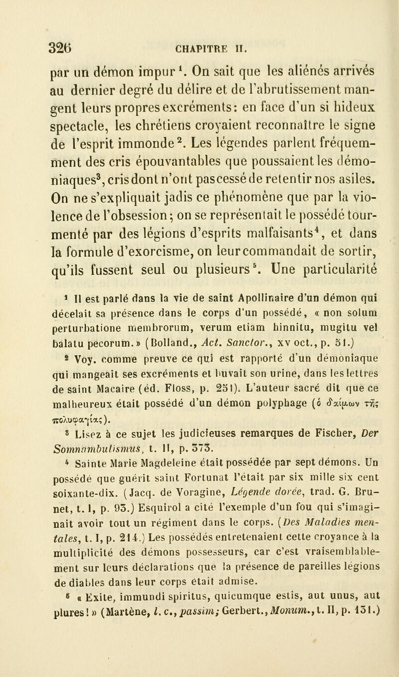 par un démon impur K On sait que les aliénés arrivés au dernier degré du délire et de Tabrutissement man- gent leurs propres excréments: en face d'un si hideux spectacle, les chrétiens croyaient reconnaître le signe de l'esprit immonde^. Les légendes parlent fréquem- ment des cris épouvantables que poussaient les démo- niaques^, cris dont n'ont pascessé de retentir nos asiles. On ne s'expliquait jadis ce phénomène que par la vio- lence de l'obsession ; on se représentait le possédé tour- menté par des légions d'esprits malfaisants'', et dans la formule d'exorcisme, on leur commandait de sortir, qu'ils fussent seul ou plusieurs \ Une particularité * Il est parlé dans la vie de saint Apollinaire d'un démon qui décelait sa présence dans le corps d'un possédé, « non solum perturbatione membrorum, verum etiam hinnilu, mugilu vel balalu pecorum.» (DoUand., Act. Sanctor.y xv oct., p. 51.) * Voy. comme preuve ce qui est rapporté d'un démoniaque qui mangeait ses excréments et buvait son urine, dans les lettres de saint Macaire (éd. Floss, p. 231). L'auteur sacré dit que ce maltieureux était possédé d'un démon polyphage (ô ô^atp.wv t^; 8 Lisez à ce sujet les judicieuses remarques de Fischer, Der Somnambulismus, t. Il, p. 373. * Sainte Marie Magdeleine était possédée par sept démons. Un possédé que guérit saint Fortunat l'était par six mille six cent soixante-dix. (Jacq. de Voragine, Légende dorée, trad. G. Bru- net, 1.1, p. 93.) Esquirol a cité l'exemple d'un fou qui s'imagi- nait avoir tout un régiment dans le corps. (Des Maladies men- tales, 1.1, p. 2U.) Les possédés entretenaient cette croyance à la multiplicité des démons possesseurs, car c'est vraisemblable- ment sur leurs déclarations que la présence de pareilles légions de diables dans leur corps était admise. fi « Exite, immundi spiritus, quicumque estis, aut unus, aut plures! » (Martène, l. c.,passmii Gerbert.,il/owwm.,t. II, p. 131.)