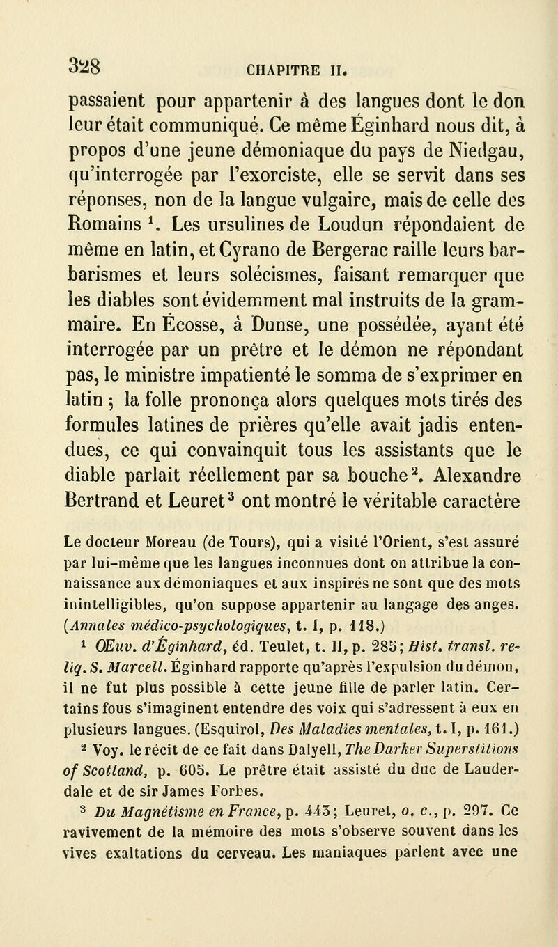 3!28 passaient pour appartenir à des langues dont le don leur était communiqué. Ce mêmeÉginhard nous dit, à propos d'une jeune démoniaque du pays de Niedgau, qu'interrogée par l'exorciste, elle se servit dans ses réponses, non de la langue vulgaire, mais de celle des Romains ^ Les ursulines de Loudun répondaient de même en latin, et Cyrano de Bergerac raille leurs bar- barismes et leurs solécismes, faisant remarquer que les diables sont évidemment mal instruits de la gram- maire. En Ecosse, à Dunse, une possédée, ayant été interrogée par un prêtre et le démon ne répondant pas, le ministre impatienté le somma de s'exprimer en latin -, la folle prononça alors quelques mots tirés des formules latines de prières qu'elle avait jadis enten- dues, ce qui convainquit tous les assistants que le diable parlait réellement par sa bouche ^ Alexandre Bertrand et Leuret^ ont montré le véritable caractère Le docteur Moreau (de Tours), qui a visité l'Orient, s'est assuré par lui-même que les langues inconnues dont on attribue la con- naissance aux démoniaques et aux inspirés ne sont que des mots inintelligibles, qu'on suppose appartenir au langage des anges. {Annales médico-psychologiques^ t. I, p. 118.) * OEuv. d'Éginhard, éd. Teulet, t. II, p. ^S^;Uisf, transi, re- liq. S. Marcell. Éginhard rapporte qu'après l'expulsion du démon, il ne fut plus possible à cette jeune fille de parler latin. Cer- tains fous s'imaginent entendre des voix qui s'adressent à eux en plusieurs langues. (Esquirol, Des Maladies mentales, 1.1, p. 161.) 2 Voy. le récit de ce fait dans Dalyell, The Darher Superstitions of Scotland, p. 605. Le prêtre était assisté du duc de Lauder- dale et de sir James Forbes. ^ Du Magnétisme en France, p. -443; Leurel, o. c, p. 297. Ce ravivement de la mémoire des mots s'observe souvent dans les vives exaltations du cerveau. Les maniaques parlent avec une