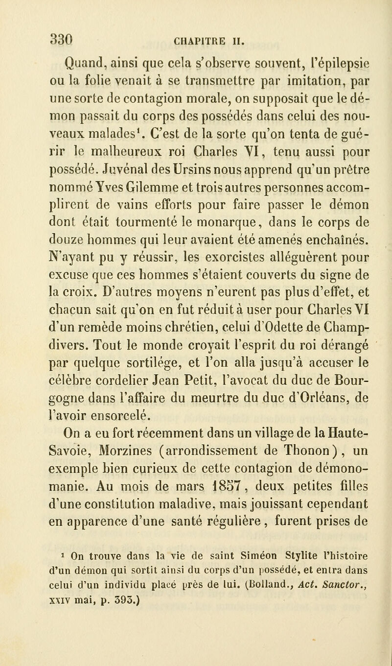 Quand, ainsi que cela s'observe souvent, Tépilepsie ou la folie venait à se transmettre par imitation, par une sorte de contagion morale, on supposait que le dé- mon passait du corps des possédés dans celui des nou- veaux malades\ C'est de la sorte qu'on tenta de gué- rir le malheureux roi Charles YI, tenu aussi pour possédé. Juvénal des Ursins nous apprend qu'un prêtre nommé Yves Gilemme et trois autres personnes accom- plirent de vains efforts pour faire passer le démon dont était tourmenté le monarque, dans le corps de douze hommes qui leur avaient été amenés enchaînés. N'ayant pu y réussir, les exorcistes alléguèrent pour excuse que ces hommes s'étaient couverts du signe de la croix. D'autres moyens n'eurent pas plus d'effet, et chacun sait qu'on en fut réduit à user pour Charles VI d'un remède moins chrétien, celui d'Odette de Champ- divers. Tout le monde croyait l'esprit du roi dérangé par quelque sortilège, et l'on alla jusqu'à accuser le célèbre cordelier Jean Petit, l'avocat du duc de Bour- gogne dans l'affaire du meurtre du duc d'Orléans, de l'avoir ensorcelé. On a eu fort récemment dans un village de la Haute- Savoie, Morzines (arrondissement de Thonon), un exemple bien curieux de cette contagion de démono- manie. Au mois de mars 1857, deux petites filles d'une constitution maladive, mais jouissant cependant en apparence d'une santé régulière , furent prises de 1 On trouve dans la vie de saint Siméon Stylite l'histoire d'un démon qui sortit ainsi du corps d'un possédé, et entra dans celui d'un individu placé près de lui. (Bolland., Act. Sanctor., XXIV mai, p. 393.)