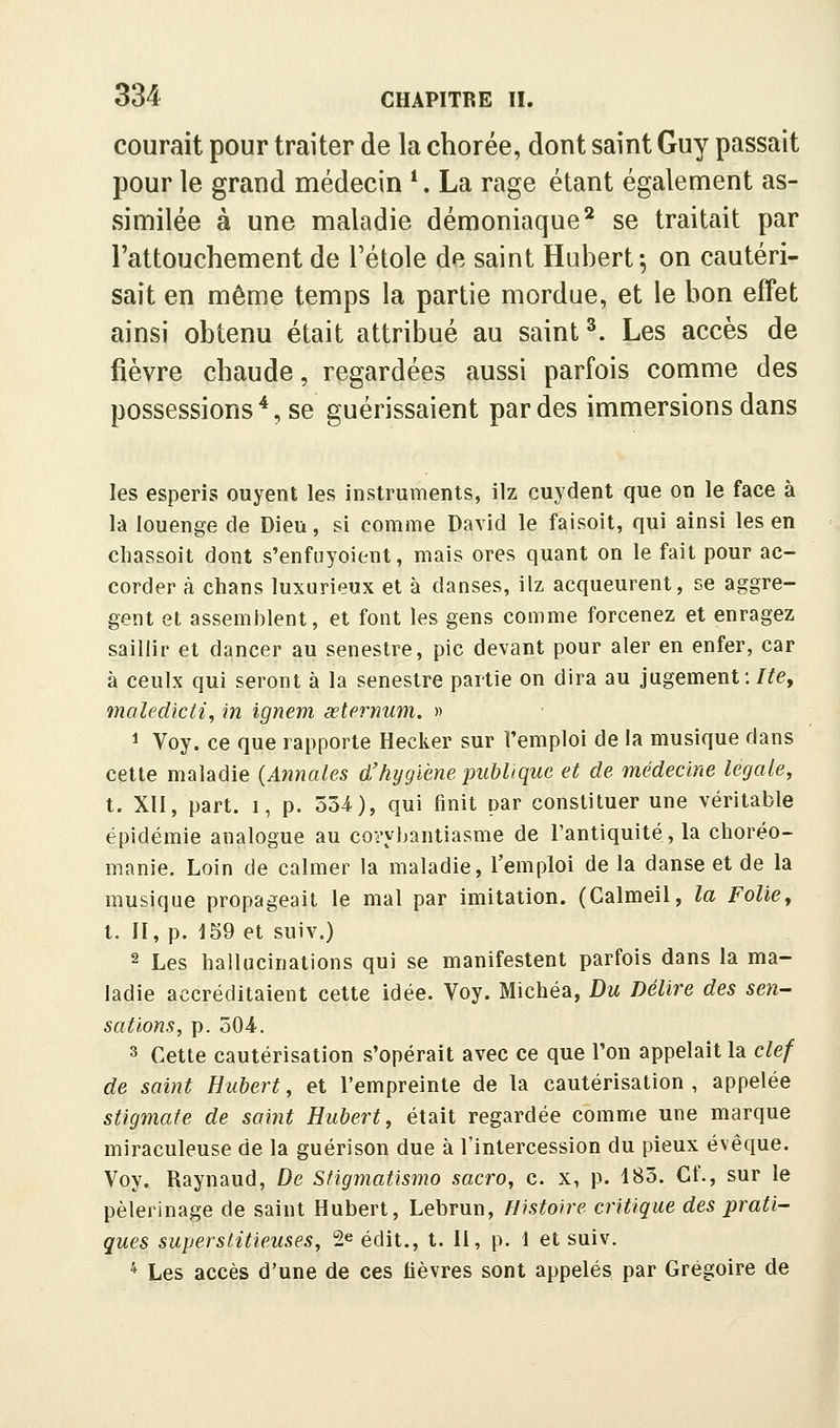 courait pour traiter de la chorée, dont saint Guy passait pour le grand médecin *. La rage étant également as- similée à une maladie démoniaque^ se traitait par l'attouchement de l'étole de saint Hubert; on cautéri- sait en même temps la partie mordue, et le bon effet ainsi obtenu était attribué au saint ^. Les accès de fièvre chaude, regardées aussi parfois comme des possessions'*, se guérissaient par des immersions dans les esperis ouyent les instruments, ilz cuydent que on le face à là louenge de Dieu, si comme David le faisoit, qui ainsi les en cliassoit dont s'enfuyoient, mais ores quant on le fait pour ac- corder à chans luxurieux et à danses, ilz acqueurent, se aggre- gent et assemblent, et font les gens comme forcenez et enragez saillir et dancer au senestre, pic devant pour aler en enfer, car à ceulx qui seront à la senestre partie on dira au jugement :/^e, maledicti, in ignem œlernum. » 1 Voy. ce que rapporte Hecker sur l'emploi de la musique dans cette maladie {Annales d'hygiène publique et de médecine légale, t. XII, part. 1, p. 534), qui finit par constituer une véritable épidémie analogue au covybantiasme de l'antiquité, la choréo- manie. Loin de calmer la maladie, l'emploi de la danse et de la musique propageait le mal par imitation. (Calmeil, la Folie, t. II, p. 159 et suiv.) 2 Les hallucinations qui se manifestent parfois dans la ma- ladie accréditaient cette idée. Voy. Michéa, Du Délire des sen- sations, p. oO^. 3 Cette cautérisation s'opérait avec ce que l'on appelait la clef de saint Hubert, et l'empreinte de la cautérisation, appelée stigmate de saint Hubert, était regardée comme une marque miraculeuse de la guérison due à l'intercession du pieux évêque. Voy. Raynaud, De Sfigmatismo sacro, c. x, p. 183. Cf., sur le pèlerinage de saint Hubert, Lebrun, Histoire critique des prati- ques superstitieuses, 2e édit., t. H, p. 1 et suiv. * Les accès d'une de ces fièvres sont appelés par Grégoire de