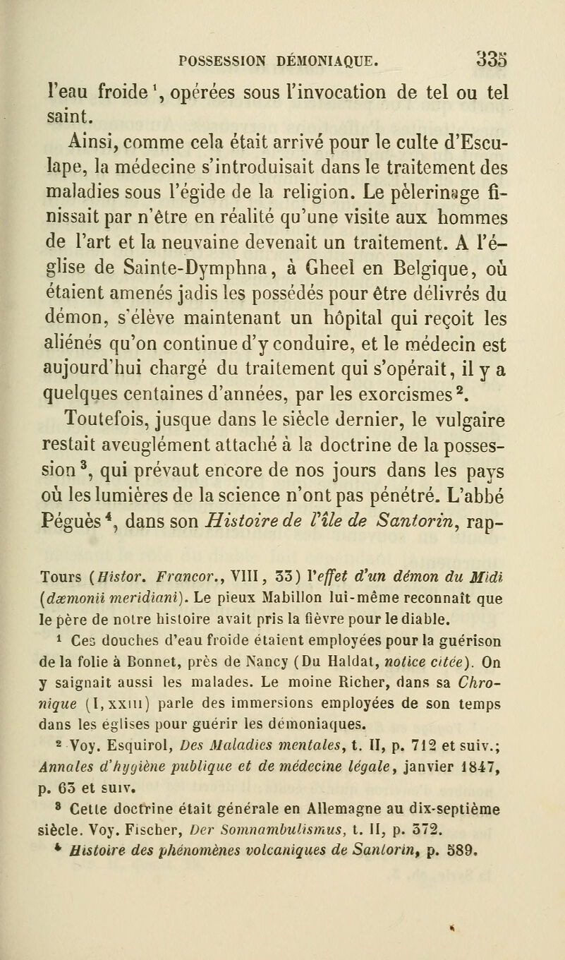 Teau froide \ opérées sous l'invocation de tel ou tel saint. Ainsi, comme cela était arrivé pour le culte d'Escu- lape, la médecine s'introduisait dans le traitement des maladies sous l'égide de la religion. Le pèlerinage fi- nissait par n'être en réalité qu'une visite aux hommes de l'art et la neuvaine devenait un traitement. A l'é- glise de Sainte-Dymphna, à Gheel en Belgique, oiî étaient amenés jadis les possédés pour être délivrés du démon, s'élève maintenant un hôpital qui reçoit les aliénés qu'on continue d'y conduire, et le médecin est aujourd'hui chargé du traitement qui s'opérait, il y a quelques centaines d'années, par les exorcismes^. Toutefois, jusque dans le siècle dernier, le vulgaire restait aveuglément attaché à la doctrine de la posses- sion^, qui prévaut encore de nos jours dans les pays où les lumières de la science n'ont pas pénétré. L'abbé Péguès *, dans son Histoire de File de Santorin^ rap- Tours (Histor. Francor.y VIII, 33) Veffet d'un démon du 3Ildi [dœmonii meridiani). Le pieux Mabillon lui-même reconnaît que le père de noire histoire avait pris la fièvre pour le diable. ^ Ces douches d'eau froide étaient employées pour la guérison de la folie à Bonnet, près de Nancy (Du Haldat, notice citée). On y saignait aussi les malades. Le moine Richer, dans sa Chro- nique (I.xxiii) parle des immersions employées de son temps dans les églises pour guérir les démoniaques. 2 Voy. Esquirol, Des Maladies mentales^ t. II, p. 712 et suiv.; Annales d'hygiène publique et demédecine légalCy janvier 1847, p. 63 et suiv, * Celte doctrine était générale en Allemagne au dix-septième siècle. Voy. Fischer, Der Somnambulismus, t. II, p. 572. * Histoire des phénomènes volcaniques de Sanlorin, p. 589.
