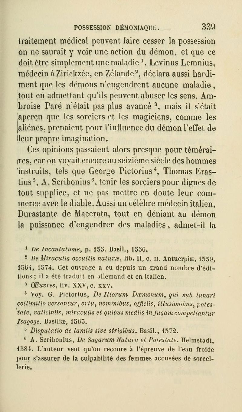 traitement médical peuvent faire cesser la possession on ne saurait y voir une action du démon, et que ce doit être simplement une maladie *. Levinus Lemnius, médecin àZirickzée, en Zélande^, déclara aussi hardi- ment que les démons n'engendrent aucune maladie, tout en admettant qu'ils peuvent abuser les sens. Am- broise Paré n'était pas plus avancé ^, mais il s'était aperçu que les sorciers et les magiciens, comme les [aliénés, prenaient pour l'influence du démon l'effet de Heur propre imagination. Ces opinions passaient alors presque pour témérai- ires, car on voyait encore au seizième siècle des hommes 'instruits, tels que George Pictorius^ Thomas Eras- tius ^ A. Scribonius^, tenir les sorciers pour dignes de tout supplice, et ne pas mettre en doute leur com- merce avec le diable. Aussi un célèbre médecin italien, Durastante de Macerata, tout en déniant au démon la puissance d'engendrer des maladies, admet-il la 1 De Incantatione, p. 155. Basil., 1556. 2 De MiracuUs occulUs naturœ, lib. II, c. ii. Antuerpiae, 1559, 1564, 1574. Cet ouvrage a eu depuis un grand nombre d'édi- tions ; il a été traduit en allemand et en Italien. ^ Œuvres, liv. XXV, c. xxv. * Voy. G. Pictorius, De Illorum Dœmonum, qui sub lunari collimitio versantur, ortu^ nommibiis^ officiis, illusionibus, potes- tate, vaticin'ûSy miracuUs et quibusmediis in fugamcompeUantur Isagoge. Basiliae, 1563. ^ Disputatio de lamiis sive strigihus. Basil., 1572. * A. Scribonius, De SagarumNatura et Potestate. Helmstadt, 1584. L'auteur veut qu'on recoure à l'épreuve de l'eau froide pour s'assurer de la culpabilité des femmes accusées de sorcel- lerie.