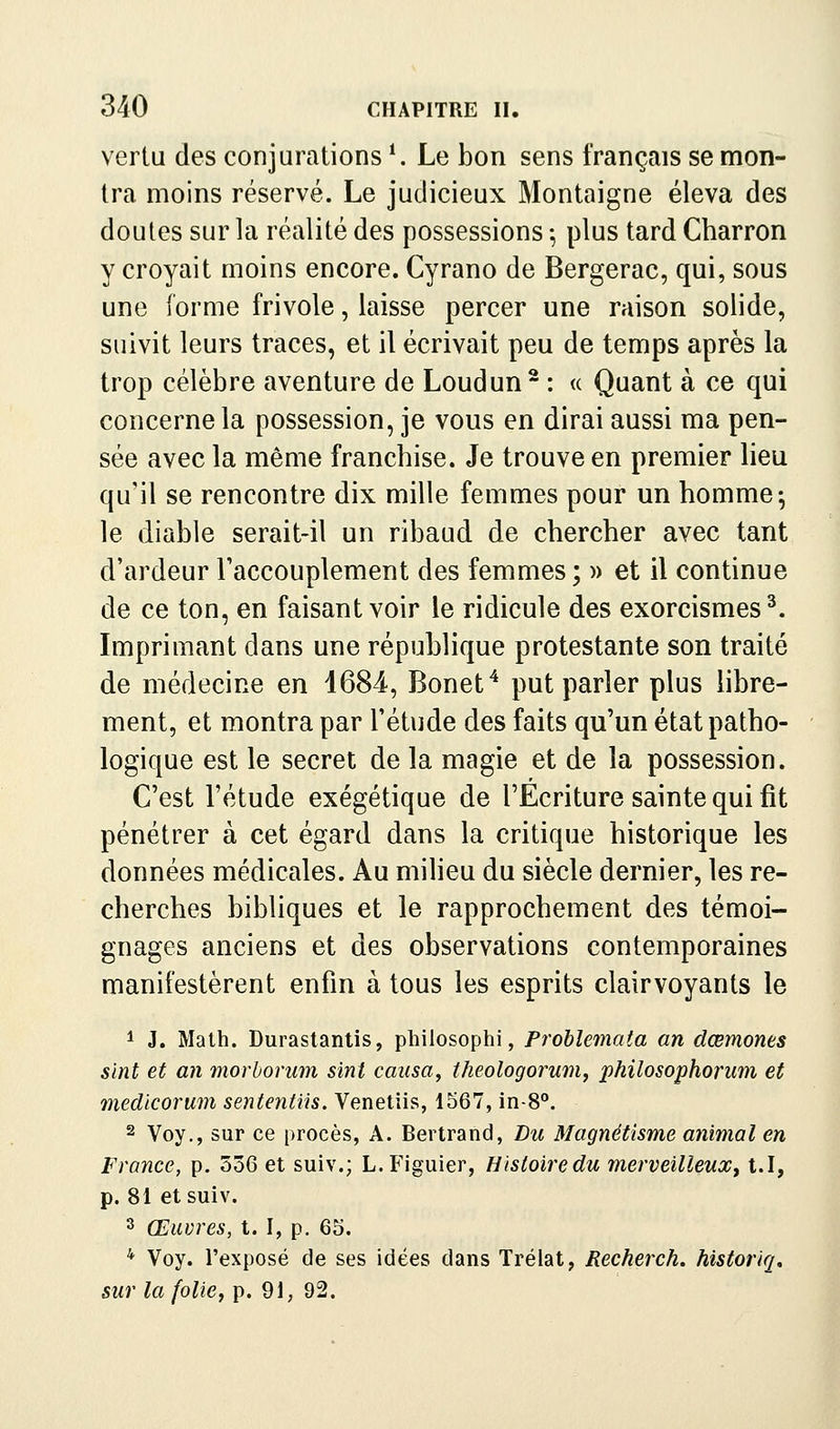 vertu des conjurations *. Le bon sens français se mon- tra moins réservé. Le judicieux Montaigne éleva des doutes sur la réalité des possessions -, plus tard Charron y croyait moins encore. Cyrano de Bergerac, qui, sous une forme frivole, laisse percer une raison solide, suivit leurs traces, et il écrivait peu de temps après la trop célèbre aventure de Loudun- : « Quant à ce qui concerne la possession, je vous en dirai aussi ma pen- sée avec la même franchise. Je trouve en premier lieu qu'il se rencontre dix mille femmes pour un homme; le diable serait-il un ribaud de chercher avec tant d'ardeur l'accouplement des femmes ; » et il continue de ce ton, en faisant voir le ridicule des exorcismes^. Imprimant dans une république protestante son traité de médecine en 1684-, Bonet^ put parler plus libre- ment, et montra par l'étude des faits qu'un état patho- logique est le secret de la magie et de la possession. C'est l'étude exégétique de l'Ecriture sainte qui fit pénétrer à cet égard dans la critique historique les données médicales. Au milieu du siècle dernier, les re- cherches bibliques et le rapprochement des témoi- gnages anciens et des observations contemporaines manifestèrent enfin à tous les esprits clairvoyants le 1 J. Math. Durastantis, philosophi, Probîemata an dœmones sïnt et an morhorum sini causa, theologorumy philosophorum et medicorum sententiis. Venetiis, 1567, in-8°. 2 Voy., sur ce procès, A. Bertrand, Lu Magnétisme animal en France, p. 536 et suiv.; L.Figuier, Hisloiredu merveilleux, t.I, p. 81 et suiv. 3 Œuvres, t. I, p. 65. * Voy. l'exposé de ses idées dans Trélat, Recherch. historiq, sur la folie, p. 91, 92.