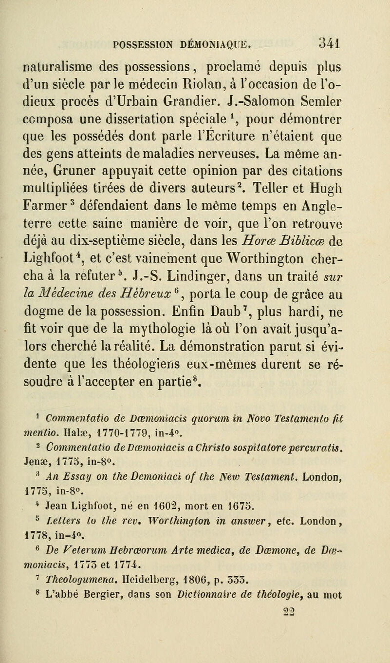 naturalisme des possessions, proclamé depuis plus d'un siècle par le médecin Riolan, à l'occasion de l'o- dieux procès d'Urbain Grandier. J.-Salomon Semler composa une dissertation spéciale *, pour démontrer que les possédés dont parle l'Écriture n'étaient que des gens atteints de maladies nerveuses. La même an- née, Gruner appuyait cette opinion par des citations multipliées tirées de divers auteurs^. Teller et Hugh Farmer ^ défendaient dans le même temps en Angle- terre cette saine manière de voir, que l'on retrouve déjà au dix-septième siècle, dans les Horœ Bihlicœ de Lighfoof^, et c'est vainement que Worthington cher- cha à la réfuter^. J.-S. Lindinger, dans un traité sur la Médecine des Hébreux ^, porta le coup de grâce au dogme de la possession. Enfin Daub', plus hardi, ne fit voir que de la mythologie là oii l'on avait jusqu'a- lors cherché la réalité. La démonstration parut si évi- dente que les théologiens eux-mêmes durent se ré- soudre à l'accepter en partie*. * Commentatio de Dœmoniacis quorum in Novo Testamento fit mentio. Halae, 1770-1779, in-4. 2 Commentatio de Dœmoniacis a Christo sospitatore percuratis. Jense, 1775, in-S». ^ An Essay on the Demoniaci of the New Testament. London, 1775, in-8o. * Jean Lighfoot, né en 1602, mort en 1673. ^ Letters to the rev, Worthington in answer, etc. London, 1778, in-^o. 6 De Feterum Hebrœorum Arte médical de Dœmone, de Dœ- moniacis, 1773 et 1774. ^ Theologiimena. Heidelberg, 1806, p. 333. ^ L'abbé Bergier, dans son Dictionnaire de théologie, au mot