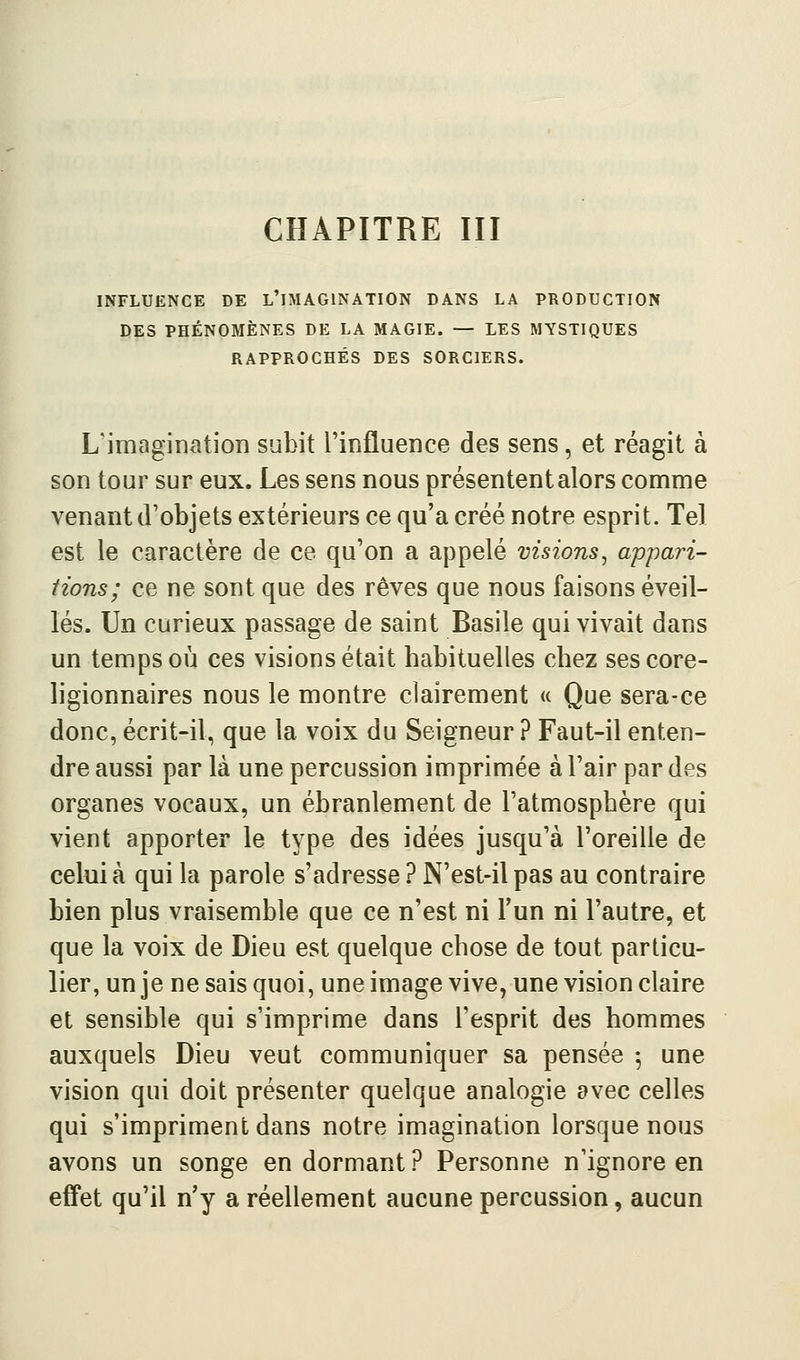 INFLUENCE DE L'IMAGINATION DANS LA PRODUCTION DES PHÉNOMÈNES DE LA MAGIE. — LES MYSTIQUES RAPPROCHÉS DES SORCIERS. L'imagination subit l'influence des sens, et réagit à son tour sur eux. Les sens nous présentent alors comme venant d'objets extérieurs ce qu'a créé notre esprit. Tel est le caractère de ce qu'on a appelé visions^ appari- tions; ce ne sont que des rêves que nous faisons éveil- lés. Un curieux passage de saint Basile qui vivait dans un temps où ces visions était habituelles chez ses core- ligionnaires nous le montre clairement « Que sera-ce donc, écrit-il, que la voix du Seigneur ? Faut-il enten- dre aussi par là une percussion imprimée à l'air par des organes vocaux, un ébranlement de l'atmosphère qui vient apporter le type des idées jusqu'à l'oreille de celui à qui la parole s'adresse ? N'est-il pas au contraire bien plus vraisemble que ce n'est ni Tun ni l'autre, et que la voix de Dieu est quelque chose de tout particu- lier, un je ne sais quoi, une image vive, une vision claire et sensible qui s'imprime dans l'esprit des hommes auxquels Dieu veut communiquer sa pensée 5 une vision qui doit présenter quelque analogie avec celles qui s'impriment dans notre imagination lorsque nous avons un songe en dormant ? Personne n'ignore en effet qu'il n'y a réellement aucune percussion, aucun