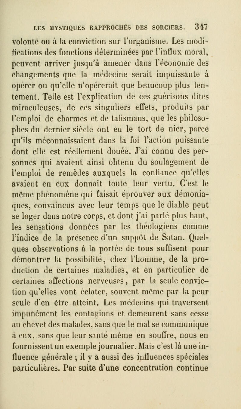 volonté ou à la conviction sur l'organisme. Les modi- fications des fonctions déterminées par l'influx moral, peuvent arriver jusqu'à amener dans l'économie des changements que la médecine serait impuissante à opérer ou qu'elle n'opérerait que beaucoup plus len- tement. Telle est l'explication de ces guérisons dites miraculeuses, de ces singuliers effets, produits par l'emploi de charmes et de talismans, que les philoso- phes du dernier siècle ont eu le tort de nier, parce qu'ils méconnaissaient dans la foi Faction puissante dont elle est réellement douée. J'ai connu des per- sonnes qui avaient ainsi obtenu du soulagement de l'emploi de remèdes auxquels la confiance qu'elles avaient en eux donnait toute leur vertu. C'est le même phénomène qui faisait éprouver aux démonia- ques, convaincus avec leur temps que le diable peut se loger dans notre corps, et dont J'ai parlé plus haut, les sensations données par les théologiens comme l'indice de la présence d'un suppôt de Satan. Quel- ques observations à la portée de tous suffisent pour démontrer la possibilité, chez l'homme, de la pro- duction de certaines maladies, et en particulier de certaines affections nerveuses, par la seule convic- tion qu'elles vont éclater, souvent même par la peur seule d'en être atteint. Les médecins qui traversent impunément les contagions et demeurent sans cesse au chevet des malades, sans que le mal se communique à eux, sans que leur santé même en souffre, nous en fournissent un exemple journalier. Mais c'est là une in- fluence générale -, il y a aussi des influences spéciales particulières. Par suite d'une concentration continue