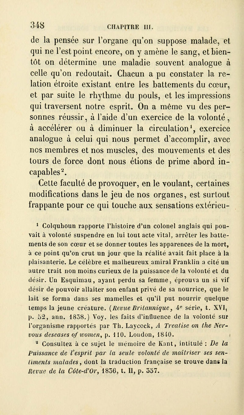 de la pensée sur l'organe qu'on suppose malade, et qui ne l'est point encore, on y amène le sang, et bien- tôt on détermine une maladie souvent analogue à celle qu'on redoutait. Chacun a pu constater la re- lation étroite existant entre les battements du cœur, et par suite le rhythme du pouls, et les impressions qui traversent notre esprit. On a même vu des per- sonnes réussir, à l'aide d'un exercice de la volonté, à accélérer ou à diminuer la circulation^, exercice analogue à celui qui nous permet d'accomplir, avec nos membres et nos muscles, des mouvements et des tours de force dont nous étions de prime abord in- capables^. Cette faculté de provoquer, en le voulant, certaines modifications dans le jeu de nos organes, est surtout frappante pour ce qui touche aux sensations extérieu- * Colquhoun rapporte l'histoire d'un colonel anglais qui pou- vait à volonté suspendre en lui tout acte vital, arrêter les batte- ments de son cœur et se donner toutes les apparences de la mort, à ce point qu'on crut un jour que la réalité avait fait place à la plaisanterie. Le célèbre et malheureux amiral Franklin a cité un autre trait non moins curieux de la puissance de la volonté et du désir. Un Esquimau, ayant perdu sa femme, éprouva un si vif désir de pouvoir allaiter son enfant privé de sa nourrice, que le lait se forma dans ses mamelles et qu'il put nourrir quelque temps la jeune créature. {Revue Britannique^ A^ série, t. XYI, p. 52, ann. 1858.) Voy. les faits d'influence de la volonté sur l'organisme rapportés par Th. Laycock, A Treatise on the NeV' vous deseases ofwomen^ p. 110. Loudon, 18i0. i * Consultez à ce sujet le mémoire de Kant, intitulé : De la Puissance de l'esprit par la seule volonté de maîtriser ses sen- timents malades y dont la traduction française se trouve dans la Revue de la Côte-d'Or, 1856, t. II, p. 357.