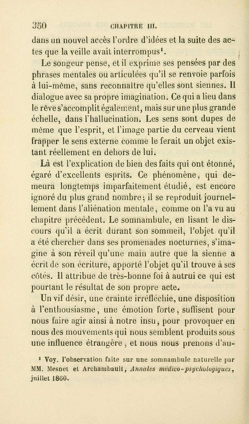 dans un nouvel accès l'ordre d'idées et la suite des ac- tes que la veille avait interrompus*. Le songeur pense, et il exprime ses pensées par des phrases mentales ou articulées qu'il se renvoie parfois à lui-même, sans reconnaître qu'elles sont siennes. Il dialogue avec sa propre imagination. Ce qui a lieu dans le rêve s'accomplit également, mais sur une plus grande échelle, dans Thallucination. Les sens sont dupes de même que l'esprit, et l'image partie du cerveau vient frapper le sens externe comme le ferait un objet exis- tant réellement en dehors de lui. Là est l'explication de bien des faits qui ont étonné, égaré d'excellents esprits. Ce phénomène, qui de- meura longtemps imparfaitement étudié, est encore ignoré du plus grand nombre^ il se reproduit journel- lement dans l'aliénation mentale, comme on l'a vu au chapitre précédent. Le somnambule, en lisant le dis- cours qu'il a écrit durant son sommeil, l'objet qu'il a été chercher dans ses promenades nocturnes, s'ima- gine à son réveil qu'une main autre que la sienne a écrit de son écriture, apporté l'objet qu'il trouve à ses côtés. Il attribue de très-bonne foi à autrui ce qui est pourtant le résultat de son propre acte. Un vif désir, une crainte irréfléchie, une disposition à l'enthousiasme, une émotion forte, suffisent pour nous faire agir ainsi à notre insu, pour provoquer en nous des mouvements qui nous semblent produits sous une influence étrangère , et nous nous prenons d'au- * Voy. l'observation faite sur une somnambule naturelle par MM. Mesnet et Archambault, Annales médico-psyclwLogiques, juillet 1860.