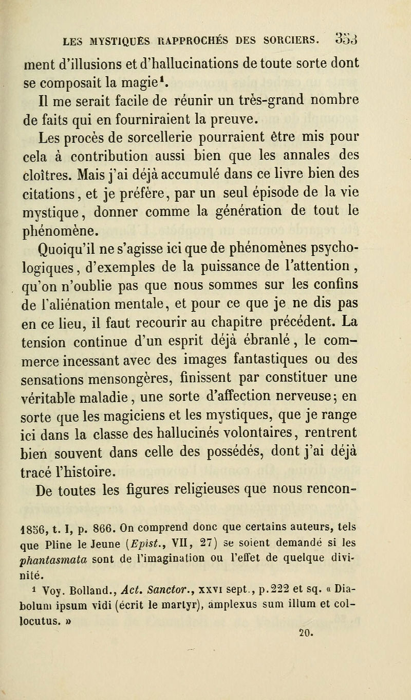 ment d'illusions et d'hallucinations de toute sorte dont se composait la magie*. Il me serait facile de réunir un très-grand nombre de faits qui en fourniraient la preuve. Les procès de sorcellerie pourraient être mis pour cela à contribution aussi bien que les annales des cloîtres. Mais j'ai déjà accumulé dans ce livre bien des citations, et je préfère, par un seul épisode de la vie mystique, donner comme la génération de tout le phénomène. Quoiqu'il ne s'agisse ici que de phénomènes psycho- logiques , d'exemples de la puissance de Tattention , qu'on n'oublie pas que nous sommes sur les confins de Tahénation mentale, et pour ce que je ne dis pas en ce lieu, il faut recourir au chapitre précédent. La tension continue d'un esprit déjà ébranlé, le com- merce incessant avec des images fantastiques ou des sensations mensongères, finissent par constituer une véritable maladie, une sorte d'affection nerveuse ; en sorte que les magiciens et les mystiques, que je range ici dans la classe des hallucinés volontaires, rentrent bien souvent dans celle des possédés, dont j'ai déjà tracé l'histoire. De toutes les figures religieuses que nous rencon- 18S6,1.1, p. 866. On comprend donc que certains auteurs, tels que Pline le Jeune [Epïst., VII, 27) se soient demandé si les phantasmata sont de l'imagination ou l'effet de quelque divi- nité. 1 Voy. Bolland., Act. Sanctor., xxvi sept., p.222 et sq. « Dia- bolum ipsum vidi (écrit le martyr), amplexus sum illum et col- îocutus. » 20.