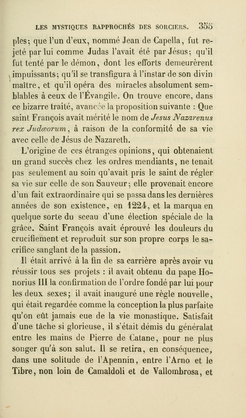 pies-, que l'un d'eux, nommé Jean de Capella, fut re- jeté par lui comme Judas l'avait été par Jésus-, qu'il fut tenté par le démon, dont les efforts demeurèrent ^ impuissants^ qu'il se transfigura à l'instar de son divin maître, et qu'il opéra des miracles absolument sem- blables à ceux de l'Évangile. On trouve encore, dans ce bizarre traité, avancce la proposition suivante : Que saint François avait mérité le nom de Jésus Nazarenus rex JudœoTum, à raison de la conformité de sa vie avec celle de Jésus de Nazareth. L'origine de ces étranges opinions, qui obtenaient un grand succès chez les ordres mendiants, ne tenait pas seulement au soin qu'avait pris le saint de régler sa vie sur celle de son Sauveur; elle provenait encore d'un fait extraordinaire qui se passa dans les dernières années de son existence, en 1224, et la marqua en quelque sorte du sceau d'une élection spéciale de la grâce. Saint François avait éprouvé les douleurs du crucifiement et reproduit sur son propre corps le sa- crifice sanglant de la passion. Il était arrivé à la fin de sa carrière après avoir vu réussir tous ses projets : il avait obtenu du pape Ho- norius III la confirmation de l'ordre fondé par lui pour les deux sexes; il avait inauguré une règle nouvelle, qui était regardée comme la conception la plus parfaite qu'on eût jamais eue de la vie monastique. Satisfait d'une tâche si glorieuse, il s'était démis du généralat entre les mains de Pierre de Catane, pour ne plus songer qu'à son salut. Il se retira, en conséquence, dans une solitude de l'Apennin, entre l'Arno et le Tibre, non loin de Camaldoli et de Vallombrosa, et