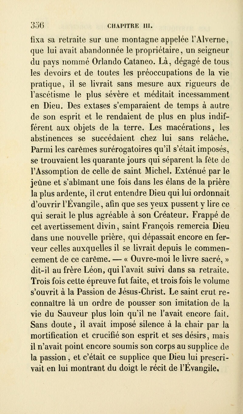 fixa sa retraite sur une montagne appelée l'Alverne, que lui avait abandonnée le propriétaire, un seigneur du pays nommé Orlando Cataneo. Là, dégagé de tous les devoirs et de toutes les préoccupations de la vie pratique, il se livrait sans mesure aux rigueurs de l'ascétisme le plus sévère et méditait incessamment en Dieu. Des extases s'emparaient de temps à autre de son esprit et le rendaient de plus en plus indif- férent aux objets de la terre. Les macérations, les abstinences se succédaient chez lui sans relâche. Parmi les carêmes surérogatoires qu'il s'était imposés, se trouvaient les quarante jours qui séparent la fête de l'Assomption de celle de saint Michel. Exténué par le jeûne et s'abîmant une fois dans les élans de la prière la plus ardente, il crut entendre Dieu qui lui ordonnait d'ouvrir l'Évangile, afin que ses yeux pussent y lire ce qui serait le plus agréable à son Créateur. Frappé de cet avertissement divin, saint François remercia Dieu dans une nouvelle prière, qui dépassait encore en fer- veur celles auxquelles il se livrait depuis le commen- cement de ce carême. — « Ouvre-moi le livre sacré, » dit-il au frère Léon, qui lavait suivi dans sa retraite. Trois fois cette épreuve fut faite, et trois fois le volume s'ouvrit à la Passion de Jésus-Christ. Le saint crut re- connaître là un ordre de pousser son imitation de la vie du Sauveur plus loin qu'il ne l'avait encore fait. Sans doute, il avait imposé silence à la chair par la mortification et crucifié son esprit et ses désirs, mais il n'avait point encore soumis son corps au supphce de la passion, et c'était ce supphce que Dieu lui prescri- vait en lui montrant du doigt le récit de l'Évangile,