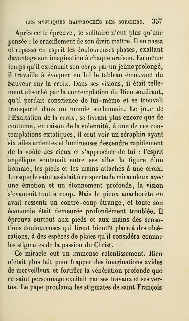 Après cette épreuve, le solitaire n'eut plus qu'une pensée : le crucifiement de son divin maître. 11 en passa et repassa en esprit les douloureuses phases, exaltant davantage son imagination à chaque oraison. En même temps qu'il exténuait son corps par un jeûne prolongé, il travailla à évoquer en lui le tableau émouvant du Sauveur sur la croix. Dans ses visions, il était telle- ment absorbé par la contemplation du Dieu souffrant, qu'il perdait conscience de lui-même et se trouvait transporté dans un monde surhumain. Le jour de l'Exaltation de la croix, se livrant plus encore que de coutume, en raison de la solennité, à une de ces con- templations extatiques, il crut voir un séraphin ayant six ailes ardentes et lumineuses descendre rapidement de la voûte des cieux et s'approcher de lui : l'esprit angélique soutenait entre ses ailes la figure d'un homme, les pieds et les mains attachés à une croix. Lorsque le saint assistait à ce spectacle miraculeux avec une émotion et un étonnement profonds, la vision s'évanouit tout à coup. Mais le pieux anachorète en avait ressenti un contre-coup étrange, et toute son économie était demeurée profondément troublée. Il éprouva surtout aux pieds et aux mains des sensa- tions douloureuses qui firent bientôt place à des ulcé- rations, à des espèces de plaies qu'il considéra comme les stigmates de la passion du Christ. Ce miracle eut un immense retentissement. Rien n'était plus fait pour frapper des imaginations avides de merveilleux et fortifier la vénération profonde que ce saint personnage excitait par ses travaux et ses ver- tus. Le pape proclama les stigmates de saint François